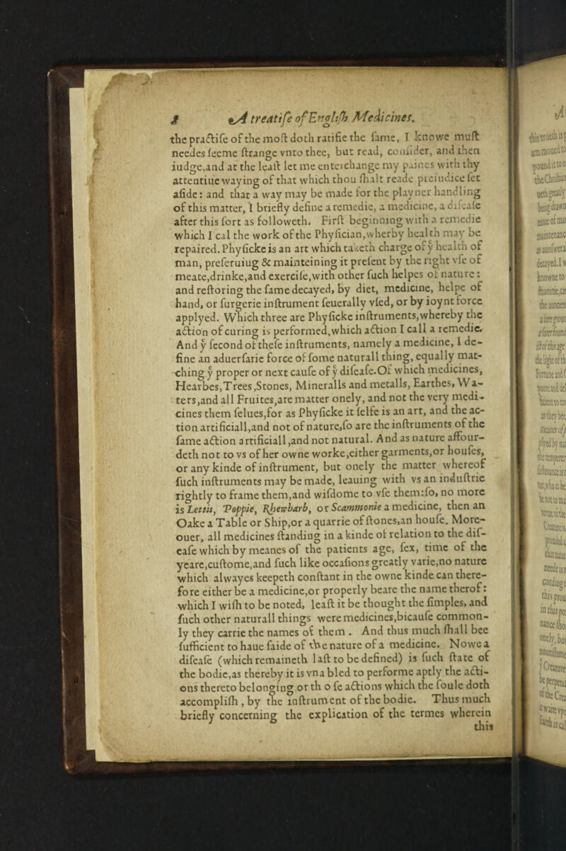 the praftife of themoft doth ratifie the lame, I knows mud ncedes leeme ftrange vnto thee, but read, couiider, and then iudge.and at the lead let me enteichange my paines with thy atteutiue waying of that which thou lhalt reade .prejudice let afide: and that a way may be made tor the play ner handling of this matter, I briefly define aremedie, a medicine, a cm .ale after this fort as followeth. Firft beginning with a remedie which I cal the work of the Phylician.wherby health may be repaired. Phylicke is an art which taketh charge of y health of man, preferuiug & mainteining it prelent by the right vfe of meate,drinke,and excrcile.with other fuch helpcs oi: nature: and reftoring the fame decayed, by diet, medicine, helpe of hand, or furgerie inftrument feuerallv vied, or by ioynt force applyed. Which three are Phylicke inftruments,whereby the aftion of curing is performed, which action I call a remedie. And y fecond of thefe inftruments, namely a medicine, 1 de¬ fine an aduerfarie force of fome naturall thing, equally mat¬ ching y proper or next caufe of y difeafe.Oi which medicines, Hearbes,Trees .Stones, Mineralls and metalls, Earthes, \V a- ters,andall Fruites,are matter onely, and not the very medi¬ cines them felues,for as Phylicke it lelfe is an art, and the ac¬ tion artificiall,and not of nature,fo are the inftruments of the fame adlion artificiall ,and not natural. And as nature afrour- deth not to vs of her owne worke,cither garments,or Louies, or any kinde of inftrument, but onely the matter whereof fuch inftruments may be made, leauing with vs an induftrie rightly to frame them,and wifdome to vfe themifo, no more is°Lettit, Toppie, Rhewbarb, or Scammonie a medicine, then an Oake a Table or Ship,or a quarrie of ftones.an houfe. More- ouer, all medicines ftandiug in a kinde of relation to the dif- eafe which by meanes of the patients age, fex, time of the yearc.cuftome.and fuch like occafionsgreatly varie.no nature which alwayes keepeth conftant in the owne kinde can there¬ fore either be a medicine,or properly beare the name thcrof t which I wilh to be noted, leaft it be thought the fimples, and fuch other naturall things were medicines,bicaufe common¬ ly they carrie the names of them . And thus much fhall bee fufficient to haue faide of tbe nature of a medicine. Nowoa difeale (which remaineth 1 aft to be defined) is fuch ftate of the bodic.as thereby it is vna bled to performe aptly the acti¬ ons thereto belonging or th o fe actions which the foule doth accomplilh , by the inftrument of the bodie. Thus much briefly concerning the explication of the termes wherein