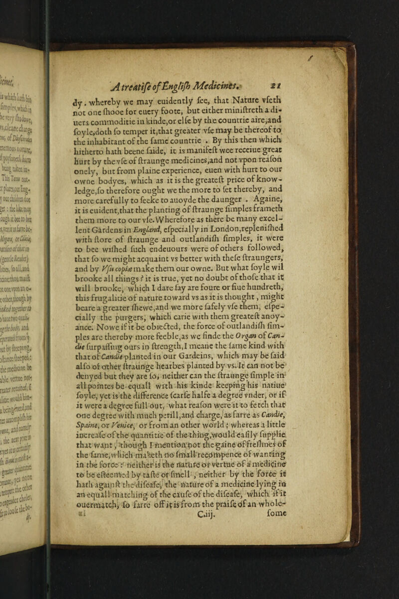 <!y. whereby we may euidently fee, that Nature vfeth cot one fhooe for eucry foote, but either miniftreth a di¬ ners commoditie inkinde,or elfe by the countrie aire,and foyle.doth fo temper it,that greater vie may be thereof to the inhabitant of the fame countrie . By this then which hitherto hath beene faide, it is manifeft wee receiue great hurt by the vfe of ftraunge medicines,and not vpon reafon onely, but from plaine experience, euen with hurt to our owne bodyes, which as it is the greateft price of know¬ ledge,fo therefore ought we the more to fet thereby, and more carefully to feeke to auoyde the daunger . Againe, it is euident,that the planting of ftraunge fimples frameth them more to our vfe. Wherefore as there be many excel¬ lent Gardens in England, cfpecially in London,replenifhed with ftore of ftraunge and outlandifh fimples, it were to bee wilhed fuch endeuours were of others followed, that fo we might acquaint vs better with thefe ftraungers, and by Vfucopite make them our owne. But what foyle wil brooke all things ? it is true, yet no doubt of thofe that it will brooke, winch I dare fay are foure or fine hundreth, this frugalitie of nature toward vs as it is thought, might beare a greater fhewe,and we more fafely vfe them, efpe- cially the purgers, which carie with them greateft anoy¬ ance. Nowe if it be obiefled, the force of outlandifh fim¬ ples are thereby more feeble,as we finde the Organ of Can- die furpafttug ours in ftrength.I meane the fame kind with that of Candle planted in our Gardeins, which may be faid alfo of other ftraunge hearbes planted by vs. It can not be denyed but they are fo, neither can the ftraunge fimple in- all pointes be-equall with his kinde keeping his natiue' foyle, yet is the difference fearfe halfe a degree vnder, or if it were a degree full out, what reafon were it to fetch that one degree with much perill,and charge, as farre as Candle, Spaine, or Venice, or from an other world : whereas a little increafeofthe quantitie of the-thing,would eafily fupplie that want, though I mention not thegaine of frefhnes of the fame, which maketh no fmall recompense of wanting in the force neither is the riatufe or vfertue of a medicine to be efteeiried by tafte or fmell , neither by the force it hath againft thedifeafey the lfature of a medicine lying in an equall matching of the caufe of the difeafe, which if it oucmutch, fo farre off it is from the praifedf an whole- ati C.iij. fomc