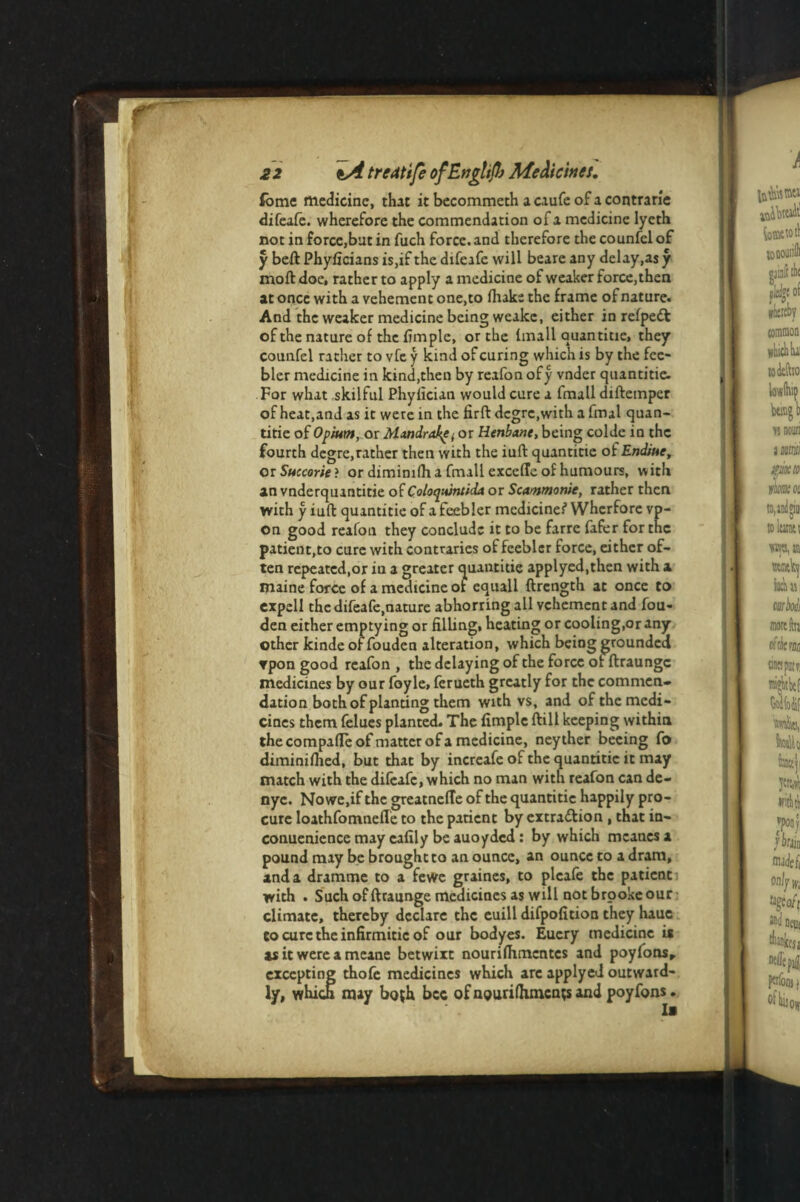 fome medicine, that it becommeth a caufe of a contrarie difeafe. wherefore the commendation of a medicine lyeth not in force,but in fuch force, and therefore the counfclof y beft Phyficians is,if the difeafe will beare any delay,as y moft doe, rather to apply a medicine of weaker force, then at once with a vehement one,to foake the frame of nature. And the weaker medicine being weakc, either in refpedfc of the nature of the fim pie, or the {mail quantitie, they counfel rather to vfe y kind of curing which is by the fee¬ bler medicine in kind,then by reafon ofy vnder quantitie. For what skilful Phyfician would cure a fmall diftemper of heat,and as it were in the firft dcgrc.with a final quan¬ titie of Opium, or Mandrake(or Henbane, being colde in the fourth degre,rather then with the iuft quantitie of Endiue, or Succories or diminifh a fmall exccffe of humours, with an vnderquantitie of Coloquincida or Scammonie, rather then with y iuft quantitie of a feebler medicines’ Wherfore vp- on good reafon they conclude it to be farre fafer for tnc patient,to cure with contraries of feebler force, either of¬ ten repeated,or in a greater quantitie applyed.then with a maine force of a medicine of equall ftrength at once to expell the difeafe,nature abhorring all vehement and fou- den either emptying or filling, heating or cooling,or any other kinde of fouden alteration, which being grounded rpon good reafon , the delaying of the force orftraungc medicines by our foyle, ferueth greatly for the commen¬ dation both of planting them with vs, and of the medi¬ cines them felues planted. The fimple ftill keeping within thecompafle of matter of a medicine, neyther becing fo diminiftied, but that by increafe of the quantitie it may match with the difeafe, which no man with reafon can de- nyc. Nowe.if the greatnelTe of the quantitie happily pro¬ cure Ioathfomnefle to the patient by extra&ion , that in- conuenience may cafily be auoyded : by which meanesa pound may be brought to an ounce, an ounce to a dram, and a dramme to a fevve graines, to plcafe the patient with . Such of ftraunge medicines as will not brooke our climate, thereby declare the euill difpofition they hauc to cure the infirmitic of our bodyes. Euery medicine is as it were a meane betwixt nourifomentes and poyfonsr excepting thofe medicines which are applyed outward¬ ly, which may both bee of nguri foments and poyfons.