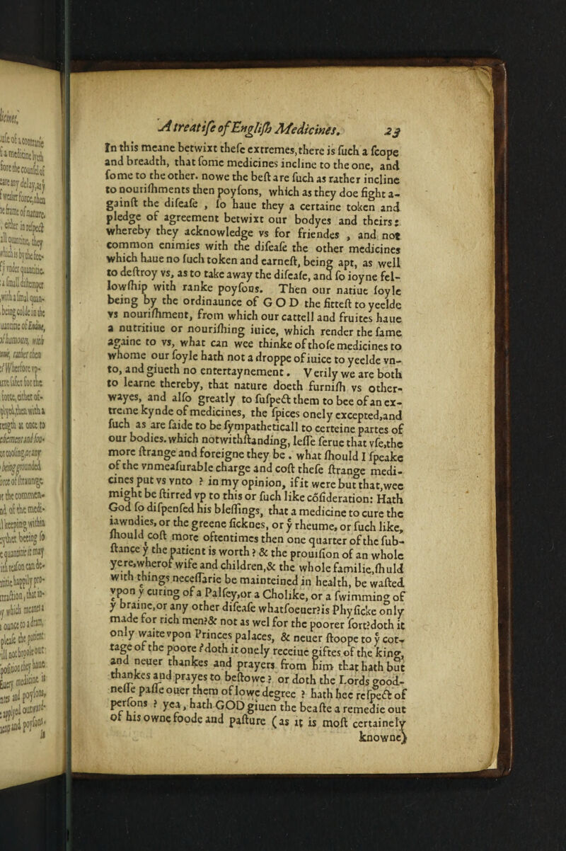 In this mcane betwixt thefc extremes, there is fucK a feope and breadth, that fomc medicines incline to the one, and fome to the other, nowe the beftare fuch as rather incline to oouiifhments then poyfons, which as they doe fight a- gainft the difeafe , io hane they a certaine token and pledge of agreement betwixt our bodyes and theirs: whereby they acknowledge vs for friendes , and not common enimies with the difeaie the other medicines which haue no Inch token and earneft, being apt, as well to deftroy vs, as to take away the difeafe, and fo ioyne fel¬ lowship with ranke poyfons. Then our natiuc foyle being by the ordinaunce of GOD the fitteft toyeelde vs nourifhment, from which our cattell and fruites haue a nutritiue or nourishing iuice, which render the fame againe to vs, what can wee thinke of thofe medicines to whome our foyle hath not a droppe of iuice to yeelde vn- to, andgiueth no entertaynement. Verily we are both to learne thereby, that nature doeth furnifh vs other- wayes, and alfo greatly to fufpeft them to bee of an ex¬ treme kynde of medicines, the fpices onely excepted.and fuch as are faide to be fympatheticall to certeine partes of our bodies, which notwithstanding, lefTe ferue that vfe.thc more ftrange and foreigne they be . what Should I fpeake of the vnmeafurable charge and coftthefe ftrange medi- cines put vs vnto ? in my opinion, ifit were but that,wee mi^ht be ftirred vp to this or fuch like cofideration: Hath God fo difpenfed his blefllngs, that a medicine to cure the uwndies, or the greene ficknes, or y rheume, or fuch like, IhouM coft more oftentimes then one quarter of the fub- itance y the patient is worth ? & the prouifion of an whole yere.wherofwife and children,& the whole familie.fhuld with things neceflarie be mainteined in health, be wafted ypon y curing of a Palfey.or a Cholike, or a fwimming of y brainc.or any other difeafe whatfoeuer?is Phyficke only made for rich men?& not as wel for the poorer fort’doth it only waitevpon Princes palaces, & neuer ftoope to y cot. rage of the poore Moth it onely receiuc giftes of the kin^, and neuer thankes and prayers from him that hath but thankes and prayesto beftowc ? or doth the Lords good- nefte pafleouer them of lowc degree ? hath hee refpeft of per ons ? yea, hath GOD giuen the beafte a remedie out of hisownefoodeand pafture (as it is moll certainely knowne)