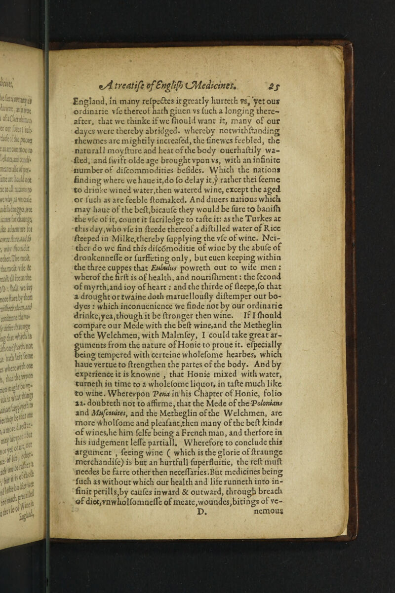 England, m many refpe&es it greatly hurteth vs, yet out ordinaric vfe thereof harhgiuen vs fuch a longing there¬ after, that we thinkeifwelhouldwant it, many of our dayes were thereby abridged. whereby notwithstanding rhewmes are mightily increafed, the finewes feebled, the naturall moyfture and heat of the body ouerhaftily wa¬ iled, and lvvi'ft olde age brought vpon vs, with an infinite number of difeommodities befides. Which the nation* finding where we haue it,do fo delay it.y rather thei feemc to drinke wined water,then watered wine, except the aged or iuch as are feeble ftomaked. Anddiuers nations which may haue of the beft.bicaufe they would be lure to banifil the vie of it, count it facrileage to tafte it: as the Turkes at this day, who vfe in fteede thereof a diftilled water of Rice fteeped in Milke, thereby fupplying the vfe of wine. Nei¬ ther do we find this difeomoditie of wine by the abufe of drookennefle or furffeting only, but euen keeping within the three cuppes that Eubulus powreth out to wile men : wherof the firft is of health, and nourilhment: the fecond of myrth,and ioy of heart: and the thirde of fleepc,fo that a drought or twaine doth maruelloufly diftemper our bo- dyes : which inconuenience Vve finde not by our ordinaric drinke,yea, though it be ftronger then wine. If I lhould compare our Mede with the beft wine,and the Metheglin of the Welchmen, with Malmfey, I could take great ar- fuments from the nature ofHonie to proue it. efpecially cing tempered with certeine wholefome hearbes, which haue vertue to ftrengthen the partes of the body. And by experience it is knowne , that Honie mixed with water, turneth in time to a wholefome liquor, in tafte much like to wine. Wherevpon 'Ptnu in his Chapter ofHonie, folio »i. doubteth not to affirme, that the Mede of theVoloniatu and Mufcomes, and the Metheglin of the Welchmen, arc more \Vholfome and pleafant.then many of the beft kinds of wines,he him felfe being a French man, and therfore in his iudgement leffe partiall. Wherefore to conclude this argument , feeing wine ( which is the glorie offtraunge merchandise) is but an hurtfull fuperfluitie, the reft muft needes be farre other then neceflaries.But medicines being fuch as without which our health and life runneth into in- finit perills,by caufes inward & outward, through breach of diet,vnwholfomnelTe of meate,woundes,bitings of vc- D. nemous