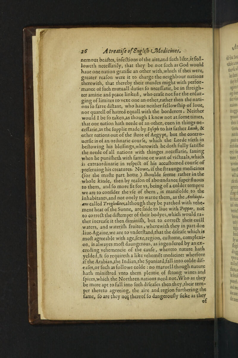 nemous beaftes, infedions of the aire>and fuch like,it fol - loweth ncceflarily, that they be not fuch as God would haue one nation gratific an other with,which if thei were, greater realon were it to charge the neighbour nations therewith, that thereby their mindes might with perfor- ' mance of fuch mutuall duties fo necelfane, be in {freigh¬ ter amitie and peace linked , who ceafe not for the enlar¬ ging of limites to vexe one another.rather then the nati¬ ons fo farre diftant, who haue neither fellowfhip of loue, nor quarell of hatred equall with the borderers. Neither would I be fo taken,as though l knew not at fome times, that one nation hath neede ot an other, euen in things ne- ceflarie.as the fupplie made by lofeph to his father lacob, <Sc other nations out of the {lore of Aegypt, but the contro- uerfie is of an ordinarie courfe, which the Lordc vfeth in bellowing his biddings,wherewith he doth fully latilfie the neede of all nations with thinges neceflarie, lauing when he puniftieth with famine or want of viduals,which is extraordinarie in refped of his accuflomcd courfe of preferuing his creatures. Nowe, if the ftraunge medicines (for the mode part hotte ) Ihoulde feeme rather in the whole kinde, then by reafonofaboundancefuperfluous to them, and fo more fit for vs, being of a colder temper: we are to confidcr thevfe of them, is manifolde to the inhabitants,and not onely to warne them, as the Mtbiopi- called Troglodites,although they be parched with vehe¬ ment heat of the Sunne, are faide to liue with Vepptr, noc to corred the diftemper of their bodyes, which would ra¬ ther increafe it then dimmifh, but to corred thciFeuill waters, and waterifh fruites , wherewith they in part doe liue-Againe.we are to vnderftand,that the difeafe which is moll agreeable with age,fexe,region, cuftome, complexi¬ on, is alwayes mod daungerous, as ingendered by an ex¬ ceeding vehemencie of the caufe, whereto nature hath yelded.Sc fo requiretha likevehemet medicine: wherfore if the Arabian,the Indian,the Spaniard,fall into colde dif- eafes,or fuch as followc colde : no maruell though nature hath miniftred vnto them plentie of ilrong wines and fpices,which the Northren nations need not.Who as they be more apt to fall into fuchdifeafes then they ,their tem¬ per thereto agreeing, the aire and region furthering the fame, fo arc they uqj thereof fo dangcroufly ficke as they of