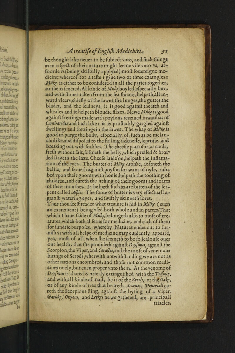 be thought like neuer to be fubied vnto, and fuch things as in refpeft of their nature might feeme vile vnto vs, at- foorde vs(being skilfully applyed) moft fouereigne me- dicinerwhereof for a tafte 1 giue two or three examples: fyilke is either to be confidered in all the partes together, or them feuered. A1 kinde of Milke boyled,efpecially bur¬ ned with ftones taken from the fea (hoare, helpeth all in¬ ward vleers,chiefly of the iawes,the lunges,the guttes,the blader, and the kidneys, it is good againft the itch and wheales,and it helpeth bloudie flixes. Newe Milke is good againft frettings made with poyfons receiued inward:as of Cantharides and luch like: it is profitably gargled againft fwellings and frettings in the iawes . The whay of Milke.is good to purge the body, efpecially of fuch as be melan- cholike.and difpofed to the falling flckneffc,lepro(ie, and breaking out withfeabbes, Thecheeliepartofit.ascurds, frelh without falt,foftneth the belly,which prelled & bror* led ftayeth the laxe.Cheefe laide'on,helpeth the inflama- tion of the eyes. The butter of Milks dronke, foftneth the bellie, and ferueth againft poyfon for want of oyle, rub¬ bed vpon their goo ms with honie,helpeth the toothing of children.and cureth the itching of their gooms and foares of their mouthes. It helpeth fuch as are bitten of the fer- pent called A/pis. The foote of butter is very effe£luall a- gainft watering eyes, and fwiftly skinnetn fores. Thus thoufeeft reader what treafure is hid in Milke ( euen an excrement) being vfed both whole and in partes.That which I haue faide of Af//^e,belongeth alfo to moft of cre¬ atures,which both al feme for medicine, and each of them for fundriepurpofes. whereby Natures endeuour to fur- nifti vs with all helpe of medicine may euidently appeare, yea, moft of all whenftiefeemethtobefoiealoufeouer our health, that (he prouideth againft Dtyfmus, againft the Scorpion,the Viper,and Cera/les,and the moft of venemous bitings of Serpes.wherwith notwithftanding we are not as other nations encombred, and thofe not common medi¬ cines onely,but euen proper vnto them. As thevenomeof Dryfmus is abated & rtterly extinguished with the Trifolie, and with all kinde of mart, be it of the Reed7, or the Oake, or of any kinde of tree that beareth Acornes. Ventri&ll cu¬ reth the Scorpions fling, againft the byting of a Viper, Garlikf, Onyow, and Leekes ne we gathered, arc principall triad es.