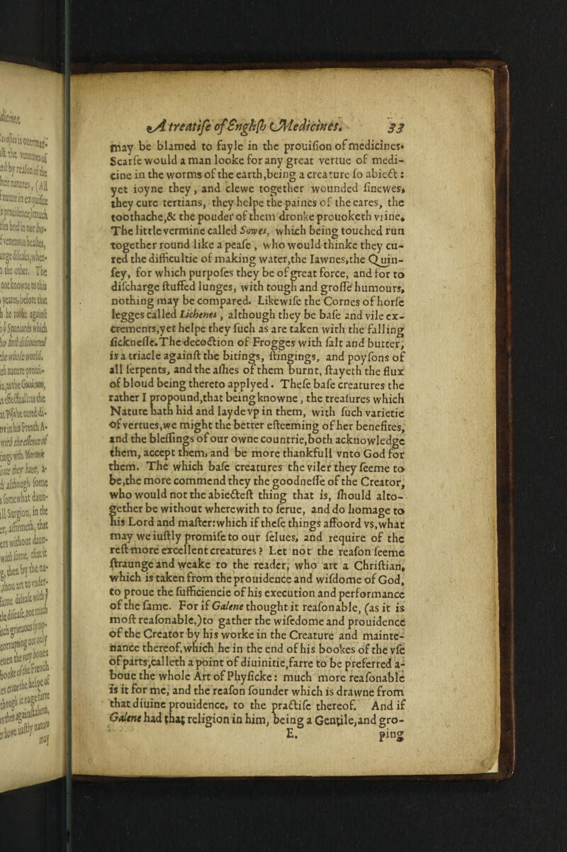 may be blamed to fayle in the prouifion of medicines* Scaife would a man looke for any great vertue of medi¬ cine in the worms of the earth,being a creature fo abied: yet ioyne they, and clewe together wounded flnewes, they cure tertians, they helpe the painescf the cares, the toothache,& the pouder of them dronke prouoketh vrine* The little vermine called Sowfs, which being touched run together round like a peafe , who would thinke they cu¬ red the difficultie of nuking water,the Iawnes.the Qjjin- fey, for which purpofes they be of great force, and for to difcharge fluffed lunges, with tough and groffe humours, nothing may be compared. Likewife the Cornes of horfc legges called Lichenti , although they be bafe and vile ex¬ crements,yet helpe they fuch as are taken with tire falling licknefie.Thedecodion of Froggcs with fait and butter, isatriaclc againft the bitings, ftingings, and poyfons of all lerpents, and the allies of them burnt, ftayeth the flux of bloud being thereto applyed. Thefe bafe creatures the rather I propound,that being knowne, the trealures which Nature hath hid and laydevp in them, with fuch varietie of vertues, we might the better efteeming of her benefices, ind the bleflfmgs of our owne countrie.boch acknowledge them, accept them, and be more thankfull vnto God for them. The which bafe creatures the viler they feeme to be,the more commend they the goodnefle of the Creator, who would not the abiedeft thing that is, fhould alto- f ether be without wherewith to ferue, and do homage to is Lord and maftcrrwhich if thefe things affoord vs,what may weiuftly promifeto our felues, and require of the reft more excellent creatures? Let not the reafon feeme ftraunge and weake to the reader, who art a Chriftian, which is taken from theprouidence and wifdome of God, to proue the fufficiencie of his execution and performance of the fame. For if Galene thought it reafonable, (as it is moftreafonable,)to gather the wifedomeand prouidencc of the Creator by his worke in the Creature and mainte¬ nance thereof, which he in the end of his bookes of the vfe of parts ,calleth a point of diuinitie,farre to be preferred a- boue the whole Art of Phyficke: much more reafonable is it for me, and the reafon founder which is drawne from thatdiuine prouidence, to the pradife thereof. And if Gdtnt had that religion in him, being a Gentile,and gro- E. ping