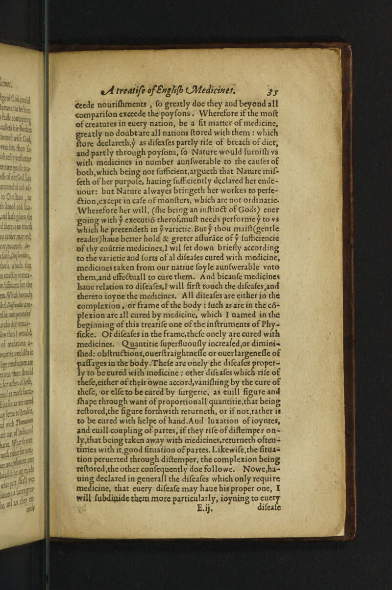 treat ife of£ytgh(h CMedicinet. 3 j £Cede nourifhments , fo greatly doe they and beyond all companion exceede the poyfons. Wherefore if the moft of creatures in cuery nation, be a fit matter of medicine, greatly no doubt are all nations ftored with them : which ftore declareth.y as difeafes partly rile of breach of diet, and partly through poyfons, fo Nature would furnifli vs with medicines in number aunfvverable to thecaufesof both,which being not fufficient,argueth that Nature mif- feth of her purpofe, hauing luflF.ciently declared herende- uour: but Nature alwayes bringeth her workes to perfe¬ ction, except in cafe of monfters, which are not ordinarie. Wherefore her will, (ihe being an mftinCl of Gods) euer going with y executio therof.muft needs performc y to vs which he pretendeth in y varietie.Buty thou maift(gentle treader)haue better hold & greter aflurace of y fufficiencie of thy coutric medicines.l wil fet down briefly according to the varietie and forts of al difeales cured with medicine, medicines taken from our natiue foyle aunfwerable vnto them,and effedhull to cure them. And bicaufe medicines haue relation to difeafes,I will firft touch the difeafes,and thereto ioyne the medicines. All dileafes are either in the complexion, or frame of the body: luch as are in the co- plexion are all cured by medicine, which I named in the beginning of this treatifeone of theinftruments of Phy- ficke. Of difeafes in the frame, thefe onely are cured with medicines. Q uantitie fuperfluoufly increa/ed,or dimini* (hed: obftru&ions.ouerftraightnefTe or ouerlargeneffcof pafTagcsin the body.Thefe are onely the difeafes proper¬ ly to be cured with medicine : other difeafes which rife of thefe,cither of their owne accord.vanifliing by the cure of thefe, or clfe to be cured by furgerie, as euill figure and fiiape through want of proportionall quantitie,that being reftored,the figure forthwith returneth, or if not.rather is to be cured with helpe of hand.And luxation ofioyntes, and euill coupling of partes, tf they rife of diftemper on¬ ly,that being taken away with medicines,returneth often¬ times with it.good fituation of partes. Likewife.the fitua- tion peruerted through diftemper, the complexion being reftored,the other confequently doe folio we. Nowe,ha¬ uing declared in generall the difeafes which only require medicine, that cuery difeafe may haue his proper one, I will fubdiuidc them more particularly, ioyning to eucry { ' E.ij. difeafe