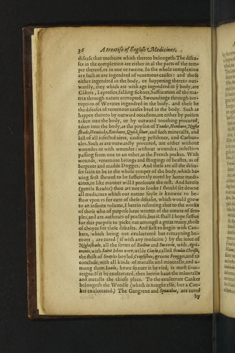 difeafe that medicine which thereto belongeth.The difca- fes in the complexion are either in al the parts of the tem¬ per thereof,or in one or twaine. In the whole complexion are fuch as are ingendred ofvenemouscaufes: and thofc cither ingendred in the body, or happening thereto out¬ wardly, they which are with age ingendred in y body,arc C-ikers, Leprofies,falling ficknes,Suffocation of the ma¬ trix through nature corrupted, Swoundings through cor¬ ruption of Wormes ingendred in the body, and thefe be thedifeafes of venemouscaufes bred in the body. Such as happen thereto by outward occalions.arc either by poilon taken into the body, or by outward touching procured, taken into the body,as the poyfon oiToades,Henbane,Tiight fl]ade,HemloLke,'R.atibane>Quicl^jiLuer,an& fuch mineralls, and laft of all infefted aires, caufing peftilence, and Carbun¬ cles.Such as are outwardly procured, arc either without woundes or with woundes: without woundes. infeftion palling from one to an other,as the French pockes. With wounds, venemous bitings and ftingings of beaftes, as of Serpents and madde Dogges. And thele are all the difea- fes (aide to be in the whole temper of the body,which lu¬ lling firft fhewed to be fufficiently cured by home medi¬ cines,in like manner will I profecute the reft. And herein (gentle Reader) thou art not to looke I fhould fet downc all medicines which our natiue foyle is knowne to be¬ llow vpon vs for cure of thele difeafes, which would grow to an infinite volume,I herein referring thee to the works of thofe who of purpofe haue written of the nature of fim- ples,and are authours of pra<flife,but it fhall I hope fuffice for this purpole to picke out amongft a great many,thofc of choyce for thefe difeafes. And firft to begin with Can¬ kers, which being not exulcerated but remayning hu¬ mors , are cured (if with any medicine ) bythciuiceof lyigbtfhade, all the fortes of Endiue and Succorie, with jigri- rwo»/’e,with Saint Johns rvorf.wilde CUrie, cal led Oculus Chri/ii, the flelh of Snayks boylcd grayfi/hesj greene Frogges,and to conclude,with all kinde of metalls and mineralls.and a- mong them Leade, howe focuer it be vfed, is moftfoue- reigne.lf it be exulcerated, then herein haue the mineralls and metalls the chiefe place. To the exulceratc Canker belongeth the Woolfe (which is naught clfe, but a Can¬ ker exulcerated.) The Gangrene and SfCActUu, are cured