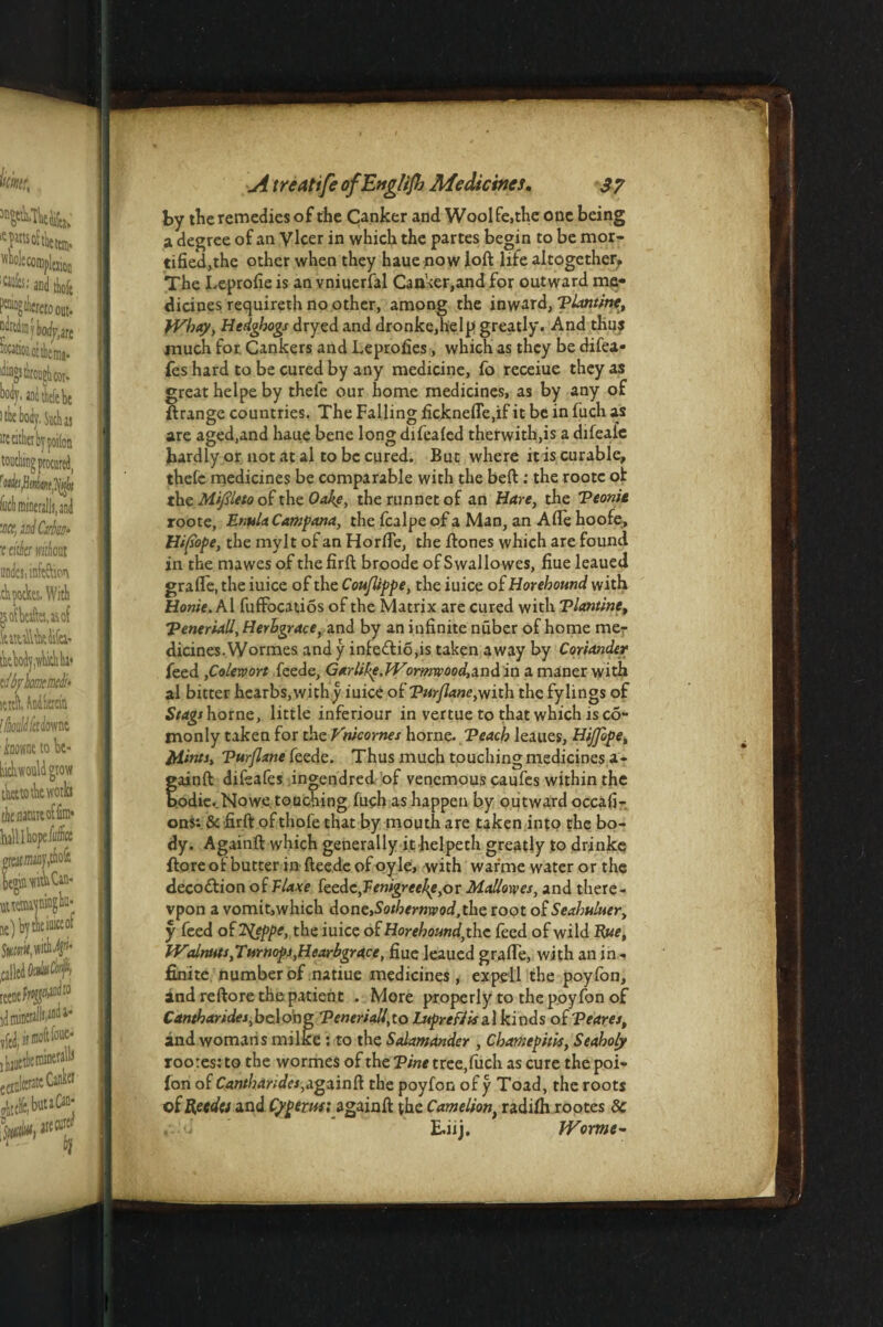 by the remedies of the Canker and Woolfe.the one being a degree of an Vlcer in which the partes begin to be mor¬ tified,the other when they haue now loft life altogether. The Leprofie is an vniuerfal Canker,and for outward me¬ dicines requireth no other, among the inward, Tlantine, }Vhay, Hedghogs dryed and dronke,help greatly. And thus much for Cankers and Leprofies, which as they be difea- fes hard to be cured by any medicine, fo receiue they as great helpe by thel'e our home medicines, as by any of ftrange countries. The Falling ficknede.if it be in fiich as are aged,and haue bene long difealed therwith,is a difealc hardly or not at al to be cured. But where it is curable, thefc medicines be comparable with the beft : the rootc ol the Miflleto of the Oakf, therunnetof an Hare, the Teonie roote, EnulaCampana, the fcalpe of a Man, an Ade hoofe, Hiflope, the mylt of an Horde, the ftones which are found in the mawes of the firft broode of Swallo wes, fiue leaued grade, the iuice of the Couflippe, the iuice of Horehound with Home. Al fufibcatios of the Matrix are cured with Tlantine, Teneriall, Herbgrace, and by an infinite nuber of home me¬ dicines. Wormes and y infe<ftio,is taken away by Coriander feed ,Colewort feede, Garlike.TVormvood,a.ndia a maner with al bitter hearbs, withy iuice of Turflane,with the fylings of Stage home, little inferiour in vertue to that which is co- monly taken for the Vnicornes hornc. Teach leaues, Hiffope, Mints, Tur/Iane feede. Thus much touching medicines a- tainft difsafes ingendred of venomous caufes within the odie. Nowe touching fuch as happen by outward occafi- ons: & firft of thofe that by mouth are taken into the bo¬ dy. Againft which generally it helpeth greatly to drinke ftoreofbutterinfteedeofoyle, with war'me water or the decoction of Vlaxe feedcyTenigreeIfl,o r Mallowes, and there- vpon a vomit,which Aonz,Sothemxeod ,tl\c root of Seahuluer, y feed of 2^eppe, the iuice of Horehound, the feed of wild Rue, W<tlnutt,Turnops,Hearbgrace, fiue leaued grade, with an in - finite number of natiue medicines, expcll the poyfon, and reftore the patient . More properly to the poyfon of Cantbaridei,belong Teneriall,to LuprefJ is a.\ kinds of Teares, and womans milke : to the Salamander , Chamepitis, Seaholy rootes: to the wormes of the Tint tree,fuch as cure the poi- lon of CanthandeSyigainft the poyfon of y Toad, the roots of Recdo and Cypems; againft the Came lion, radifh rootes 8c u E.iij. IVorme-