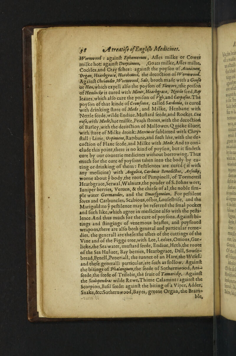 * Wormwood: againft Ephemerum, Afles milkc or Cowes milke hot: againft Dorycinnm, ,Goats milke,Afles milke. Cockles,and^ray fifties: againft the poylbn ofMomtum 'Organ, Hearbgrace, Horebound, the decoftion of Wormwood. Againft Cbriander,Wormwood, Salt, broth mack wich a Goo/e orHcn, which expell alfo the poyfon of Tlewort,-. the poifon of Hemlock* is cured with Mints,Hearbgrace, TSfettle feed,Bay leaucs,which alfo cure the poifon of J^.and Carpafue.The poyfon of that kinde o(Crowfoote, called Sardonia, iscured with drinking ftore of Mtde , and Milke, Henbane with Nettle feede.wilde Endiue,Muftard feede,and Rocket.Cex rufe,with Mede.hot milke,Peach ftones.with the deco&ioA of Barley,with the decottion of Mallowes.Quicke filuer- with ftore of Milke dronk:Mercurie fublnned wirh Chry- ftall: Lime, Orpiwewi.Ratsbane.and fuch like,with thedca coflion of Flaxe feede,and Milke with Mede,And to con¬ clude this point,there is no kind of poyfon, but it findeth cure by our countrie medicines without borrowing. Thus much for the cure of poyfons taken into the body by ea¬ ting or drinking of them : Peftilences are cured ( if with any medicine) with jingelica, Cardunt BenediSiut, ^Arfnike, worne about y body,the root of Pimpinell, of Tormentil Hearbgrace,Setwal, Walnuts,the pouder ofS.Iohns wort, Iuniper berries, Veruen, Si the chiefe of al,the noble Am¬ ple water Germander, and the Dnarfgeneian. Forpeftilenc foresand Carbuncles,Scabious,ofbit.Loufeftrife, and the Marigold:to y peftilence may be referred the fmal pocket and fuch like,which agree in medicine alfo with the pefti¬ lence. And thus much for the cure of poyfons. Againftbi- tino-s and ftingings of venemous beaftes, and poyfoned weapons,there are alfo both general and particular reme¬ dies. the generall are theferthe allies of the cuttings of the Vine and of the Figgc tree,with Lee, Leekes,Onions,Gar- lickc.the Sea water, muftard feede, Endiue,Hcth,the rootc of the Sea Hulucr, Bay berries, Hearbgracc, Dill, Sowfc- bread,FenelI,Peneriall, the runnet of an Hare,the Wcfel. and thefe generall: particular,are fuch as follow. Againft the bitings of Vhalangium,the feede of Sothernwood,Ani-a feede,the feede of Trifolie,the fruit of Tamariske. Againft the Scolopendra: wildc Rewe.Thime Calamint: againft the Scorpion,Bafil feede: againft the biting of a Viper, Adder, Snake,&c*.Sothernwood,Bayes, grcenc Organ, the Bum- xU blc.
