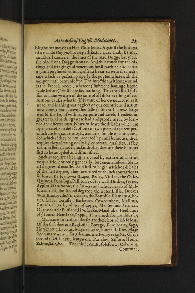 ble.the braidesof an Hen,Cole feede. Againft the bitings of a madde Dogge,Crow e garlike,the riuer Crab, Balmc, ana&uall canterie, the liuerof the mad Dogge broyled, the bloud of a Dogge dronke. And thus much for the bi¬ tings and ftingings ofvenemous beaftes.which alfo feruc againft poyfoned wounds, elfe to be cured with the medi¬ cine which refpefteth properly thcpoyfon wherewith, the weapon hath bene infe&ed The infection without wound is the French pocke , whereof (fufficient hauinge becne faide before)I will here fay nothing. This then (hall fuf- fice to luue written of the cure of all difeafes riling of ve- nemous caufes.wherin (if Nature of her owne accord as it were, and in this great negleft of our countrie and natiuc medicines) hath ihewed her feltefo liberall, howe large would fhc be, if with fetpurpofe and carefull endeuour greater trial of things were had,and proofe made by leai- ned anddiferete men.Nowefollowe the difeafes which arc by the excefie or defeft of one or two parts of the temper, which are hot,colde,moyft, and drie, fimple or compoun- ded»which if they be not procured by euill humours, then require they altering onely by contrarie qualities, if by themras fleme,choler,melancholie: then are thefe humors firft to be auoyded and diminilhed. Such as require altering, are cured by natures of contra¬ rie qualitie, not only generally, but euen aunfwerable to all degrees of excelle. And firft to begin with hot difeafes of the firft degree, they arc cured with fuch contraries as followe : Barley,fower Grapes, Rofes, Violets, the Oake, Qujnces,Damlings,Pellitorie of the wall,Dockes,Peares, Apples, Hardhorne, the flowers and whole hearh of Mal- lo wes : of the fecond degree: the water Lillie, Duckes meat,Knotgrefle, Vine leaues,the Bramble,Plantane,Che- ries, Leade, Ceruflc , Barberies. Cowcombers, Mellons, Gourds, Citralls, whites of Egges, Medlers andSeruices. Of the third •'Purflane.Houfleeke, Mandrake, Henbane : ofy fourth,Hemlock,Poppie.Thus much forhot difeafes. Mediciues for colde difeafes are thefe hot which folow. Ofthe firft degree : BuglolTe , Borage, Fumitoric, Sage, Horfehoole»Lycoras, Maydenheare, Butter, Lillies, Flaxc feede,marowe and fat,Chamomile,Fenigreeke &c. of the fecond: Dill drie, Mugwort, Parfeley, Safforn, Honie, BalmejSaltj&c. The third: Anife, folcfoote, Calamint, Commir.e#