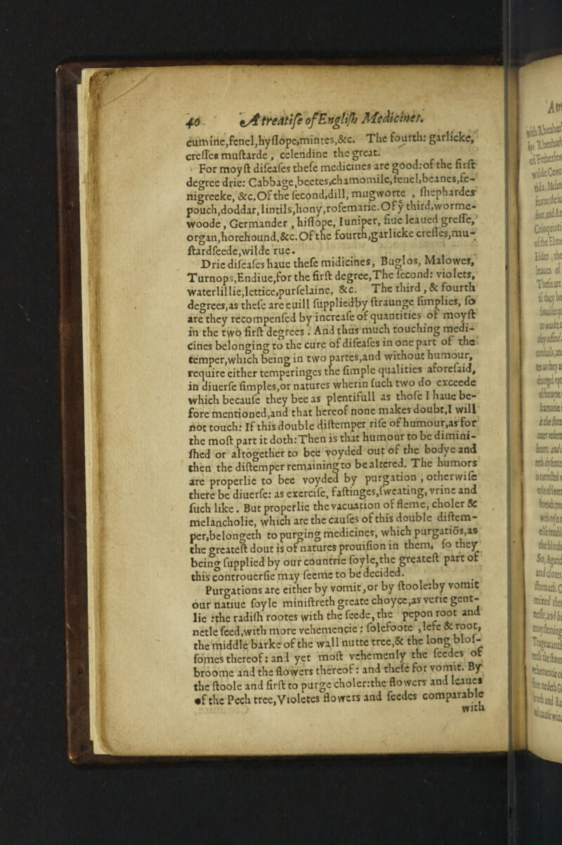 cumtne,fcnel,hyflope,mintes,&c. The fourth: garlicke, creffen muftarde , celendine the great. For moyft difeafes thefe medicines are goodrof the nrlt degree drie: Cabbage,beetes,chamomile,tenel,beanes,fe- nigreeke, &c.Ofthe fecond.dill, mugworte , fiiephardes pouch,doddar,lintiIs,hony,rofemarie.Of y third,worme- woode, Germander , hiflope, luniper, fine leaued greffe, organ,horehound.&c. Of the fourch,garlickecrcHes,mu- ftardfeede,wilde rue. Drie difeafes luue thefe midicines, Buglos, Malowes, Turnops,Endiue,for the firft degree,The fecond: violets, waterlillie,lettice,purfelaine, Sic. The third ,& fourth degrees,as thefe are euill fuppliedby ftraunge {implies, fo are they recompenfed by increafe of quantities ot moyft in the two firft degrees . And thus much touching medi¬ cines belonging to the cure of difeafes in one part of the temper,which being in two partes,and without humour^ require either temperinges the Ample qualities atoreuid, in diuerfe fimples,or natures wherin fuch two do exceede which bccaufe they bee as plentifull as thofe I haue be¬ fore mentioned,and that hereof none makes doubt,I will not touch: If this double diftemper rife of humour,as for the moft part it doth:Then is that humour to be dimini- fhed or altogether to bee voyded out of the bodyeand then the diftemper remaining to be altered. The humors are properlie to bee voyded by purgation , other wife there be diuerfe: as cxercife, faftinges.lwcating, vrincand fuch like. But properlie the vacuation of fleme, choler Sc melancholic, which are the caufes of this double diftem¬ per,belongeth to purging medicines, which purgatios.as the greateft dout is of natures prouifion in them, fo they being fupplied by our countrie foy le,the greateft part or this controuerfie may feeme to be decided. Purgations arc either by vomit ,or by ftoole:by vomit our natiue foyle miniftreth greate choycc,as vene gent- lie .-the radifh rootes with the feede, the pepon root and netlc feed,with more vchcmencic : folefoote , lefe &: root, the middle barke of the wall nutte tree,5c the long blof- fomes thereof: anl yet moft vehcmenly the feedes ot broome and the flowers thereof: and thelc for vomit, y the ftoole and firft to purge choler:the flowers and leaues •fthePechtree.Vtoletes flowers and feedes comparable