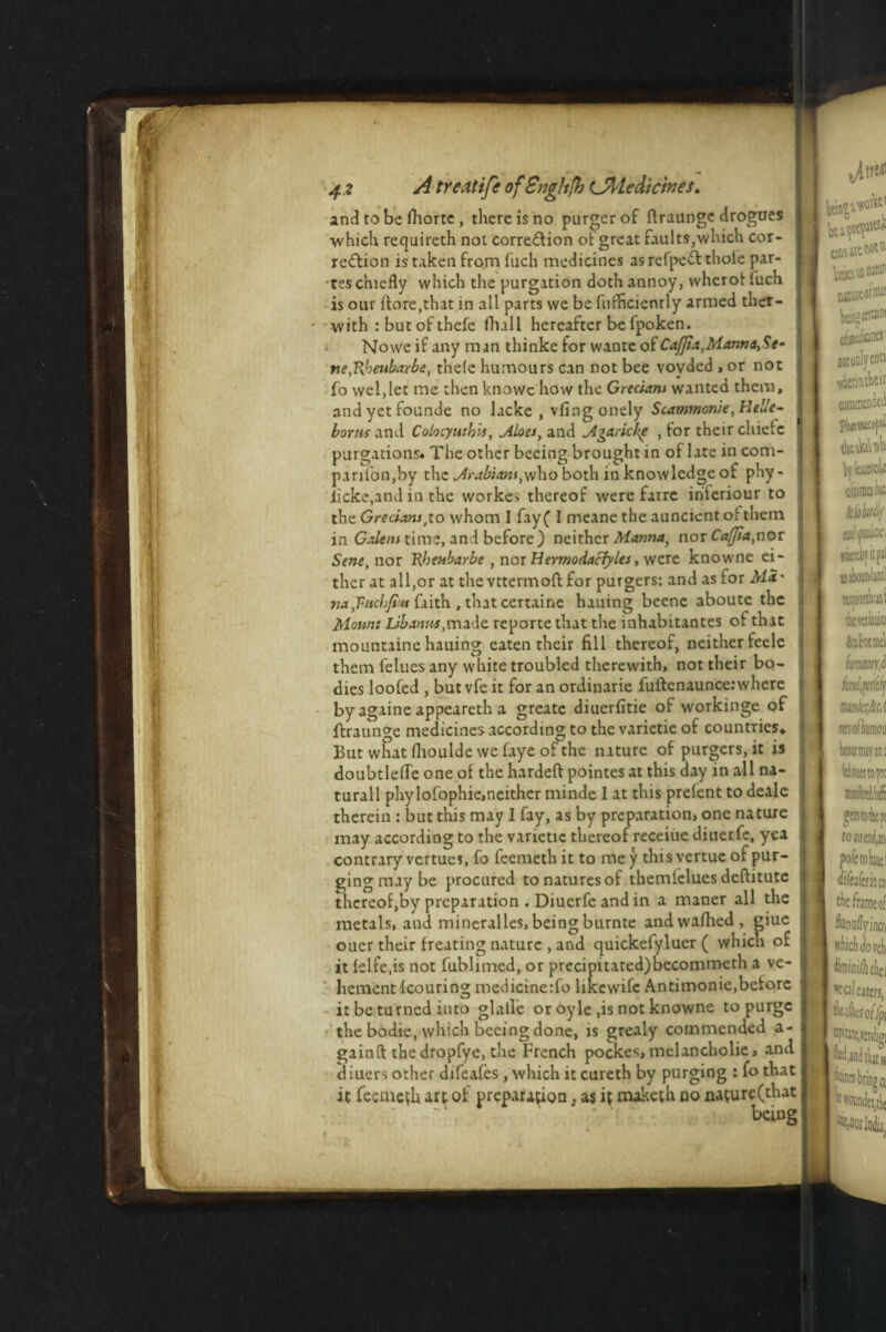 and to be ihorte , there is no purgerof ftraunge drogues which requireth not correction or great faults,which cor¬ rection is taken from fuch medicines as refpeCt thole par¬ tes chiefly which the purgation doth annoy, wherot fuch is our ifore.that in all parts we be ftifficienrly armed thet- - with : but of thefe fhall hereafter be fpoken. Nowe if any man thinke for wante of Cajjia,Manna,Se- ne,Rheubarbe, t’nele humours can not bee voyded , or not fo wel,let me then knowc how the Grecians wanted them, andyetfounde no lacke , vfingonely Scammonie,He«e- bortis and Colocyuthis, .Aloes, and Jlgaricke , for their chietc I purgations. The other becing brought in of late in com- parifon,by the Arabians,yj\io both in knowledge of pHy- iicke,and in the workes thereof were farre in'teriour to the Grecians,to whom I fay ( I meane the auncient oi them in Galens time, and before) neither Manna, nor Caffia,nor Sene, nor Rheubarbe , nor Hermodaciylts, were knowne ei¬ ther at all,or at the vttermoft for purgers: and as for AH' na,Vuchfim faith , that certaine hauing bcenc aboute the Mount Libanm,made reporte that the inhabitantes of that mountaine hauing eaten their fill thereof, neither feele them felues any white troubled therewith, not their bo¬ dies loofed , but vfe it for an ordinarie fuftcnaunce:where by againe appeareth a greate diuerfitie of workinge of ftraunge medicines according to the varietie of countries. But what (houlde we faye of the nature of purgers, it is doubtlefle one of the hardeft pointes at this day in all na- turall phylofophie,neither minde I at this prefent to deale therein : but this may I fay, as by preparation, one nature may according to the varietie thereof receiue diuerfe, yea contrary vertues, fo feemeth it to me y this vertue of pur¬ ging may be procured to natures of themiclues deffitutc thereof,by preparation . Diuerfe and in a maner all the metals, and mineralles, being burnte andwafhed, giue ouer their freuting nature , and quickefyluer ( which of it lelfc.is not fublimed, or precipitated)becommeth a ve¬ hement Icouring medicinerfo hkewife Antimonie,before it be turned into glalle or oyle ,is not knowne to purge the bodie, which beeing done, is grealy commended a- gainft the dropfye, the French pockes, melancholie, and diuers other difeafes, which it cureth by purging : fo that it feeme(h arc of preparation; as if maketh no nature(that