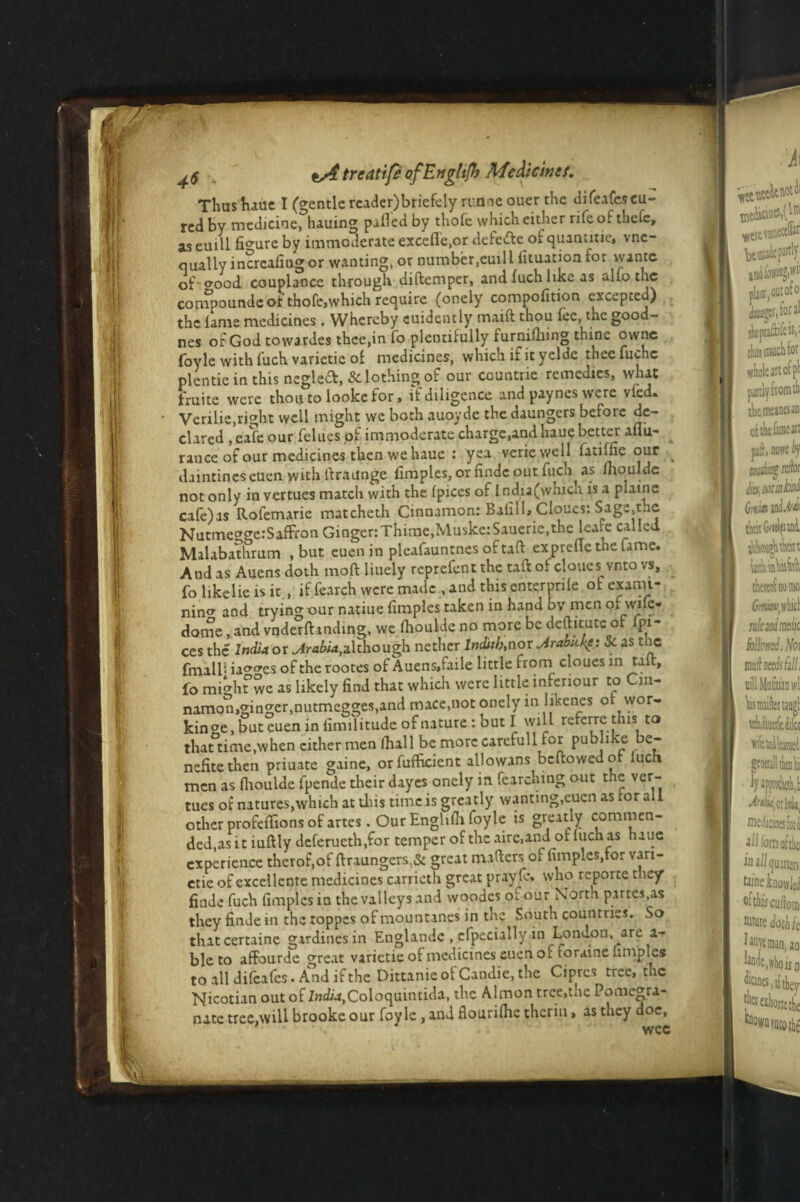^5 t/4 treatife of Engltjh Aie&icinef. Thus haue I (gentle rcader)briefely runne ouer the difeafescu¬ red by medicine, hauing pafled by thofe which either rife of thefe, as euill figure by immoderate excefle.or defevfte of cjuantitie, vnc- qually incrcalingor wanting, or number,cuill lituation for wantc of cmod couplance through diftemper, and fuch like as alio the compounde of thofe,which require (onely compofition excepted) the lame medicines . Whereby euidently maift thou lee, the good- nes of God towardes thee,in fo plentifully furnilliing thine owne foyle with fuch varietie of medicines, which if it yelde thee fuchc plentie in this negledt, Sclothing of our ccuntrie remedies, wlut fruitc were thou to looke for, if diligence and payncs were vied. Verilie,right well might we both auoyde the daungers before de¬ clared , eafe our felues of immoderate charge,and haue better aflii- ^ ranee of our medicines then we hauc : yea veriewell fatilne our daintines cuen with llraunge fimples, or finde out fuch as lnouldc not only in vertues match with the Ipices of lndia(whicu is a plaine cafe)as Rofemarie matcheth Cinnamon: Bali! 1> Cloues: Sage,the NutmeggerSaffron Ginger:Thime,Muske:Sauerie,the leare called Malabathrum , but eucn in pleafauntnes of tall exprefie the fame. And as Auens doth moft liuely reprefent the tail: of cloues vnto vs, fo likelie is it , if fearch were made , and this enterpnle of exami¬ ning and trying our natiue fimples taken in hand by men o,. wife- dome , and vnderlhnding, we fhoulde no more be dcftitutc of Ipi¬ ces the India or although nether Inditb,nor Jrabuke: Sc as the fmalb ia^es of the rootes of Auens»faile little from cloues in talc, fo mighfwe as likely find that which were little infenour to Cm- namon,ginger,nutmegges,and mace,not onely in likcnes of wor¬ king, but^uen in fimilitude of nature : but I will referre this to thattime.when cither men (hall be more carefull for publike e- nefitethen priuate gaine, orfufficient allowans bellowed of luch men as fiioulde fpende their dayes onely in fearemng out the ver¬ tues of* natures,which at this time is greatly wanting,eucn as tor all other profeflions of artes. Our Enghlh foyle is greatly commen¬ ded,as it iuftly deferucth.for temper of the airc.and of luch as auc experience therof.of ftxaungcrs,& great mailers of fimples,for vari¬ etie of excellente medicines carrieth great prayfe. who repoitc tliey finde fuch fimples in the valleys and vvoodes or our Norm partes,as they finde in the roppes of mountanes in the South countries. So thatcertaine girdinesin Englandc , cfpccially in London, are a- ble to affourde great varietie of medicines cuen of foraine fimples to all difeafes. And if the Dittanie of Candie, the Ciprcs tree, the Nicotian out of 7«d«,Coloquintida, the Almon tree,the Pomegra¬ nate tree.will brooke our foyle , and flourilhe thcriu, as they doc, wee vy_