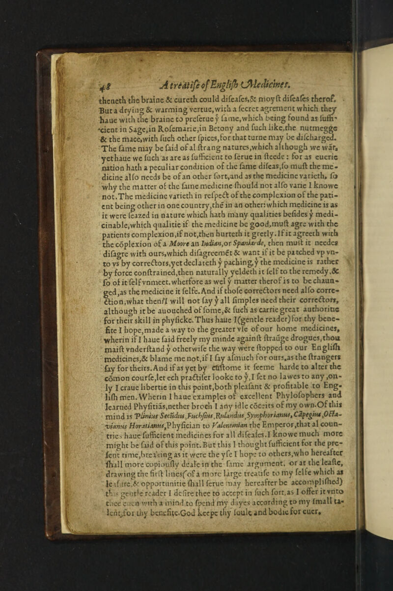 theneth the braine & curetb could difeafes.S: moy ft difeafes therof. . But a drying & warming vcrtue,wich a fecrcc agrement which they haue with the braine to preferuey lame,which being found as i'ufh- •cient in Sage,in Rofemarie,in Betony and fuch like.the nutmegge & the mace,with fuch other fpices.for that turne may be difcharged. The fame may be faid of al ftrang natures,which although we war, yethaue we fuch as areas fufheient to ferue in fteede : for as eueric nation hath a peculiar condition of the fame difeas,fo muft the me¬ dicine alfo needs be of an other fort,and as the medicine varieth, Co why the matter of the fame medicine Ihould not alfo vane I knowc not.The medicine varieth in refpeft of the complexion of the pati¬ ent being other in one country,the in an other: which medicine is as it were leazed in nature which hath many qualities belidcs y medi- cinable,which qualitie if the medicine be good,muft agre with the patients complexion,if not,then hurteth it gretly. if it agreeth with the coplexion of a Moore an Indian,or Spanixrde, then mult it needes difagre with ours.which difagreemet & want if it be patched vp vn- to vs by correflors.yet declateth y paching,y the medicine is rather by force conftrained.then naturally yeldeth it lelf to the remedy.Sc foofitfelfvnmeet.wherforeaswely matter therof is to bechaun- gcd,as the medicine it feife. And if thofe corre&ors need alfo corre¬ ction, what then?! will not fay y all limples need their correftors, although it be auouched of fome,& fuch as carrie great authority for their skill in phylicke.Thushaue I(gentle reader)for thy bene- fite I hope,made a way to the greater vie of our home medicines, wherin if I haue faid freely my mindc againft ftrauge drogues, thoa maift vnderftand y otherwife the way were flopped to our Englilh medicines,& blame me not,if I fay afmuch for ours.as the ftrangers fay for theirs. And if as yet by ettftome it feeme hardc to alter the comon courfe,let ech pra£tifer looke to y,I fet no lawesto any,on¬ ly I craue libertie in this point,both pleafant & profitable to Eng- lilh men. Wherin 1 haue examples of excellent Phylofophers and learned Phyfitias,nether broeh I any idle cSceits of my own.Of this mind is Vilnius Seciidiu ,fuch/t»s ,'Rfilandits ,Symphoriantu, C2pegiui,0£fa- vianus Horatiantu,Phyfician to Valtnonian rhe Emperor,that al coun¬ tries haue fuflicient medicines for all difeales.I knowemuch more might be faid of this point. But this 1 thought fufficient for the pre- fenc time,breaking as it were the yfe I hope to others,who hereafter fhall more copioufly deale in the fime argument, or at the leaftc, drawing the firft lilies^ of a more large treatife to my fclfc which as le ifure,& opportunitie Hull ferue may hereafter be accomplifhed) th < gentle reader I defire thee to accept in fuch fort,as I offer it vnto cheecuca with a mind to fpend my dayes according to my Imall U« lcht_,for thy bentfitc.God kcepe thy loulc andbodicfor euer*