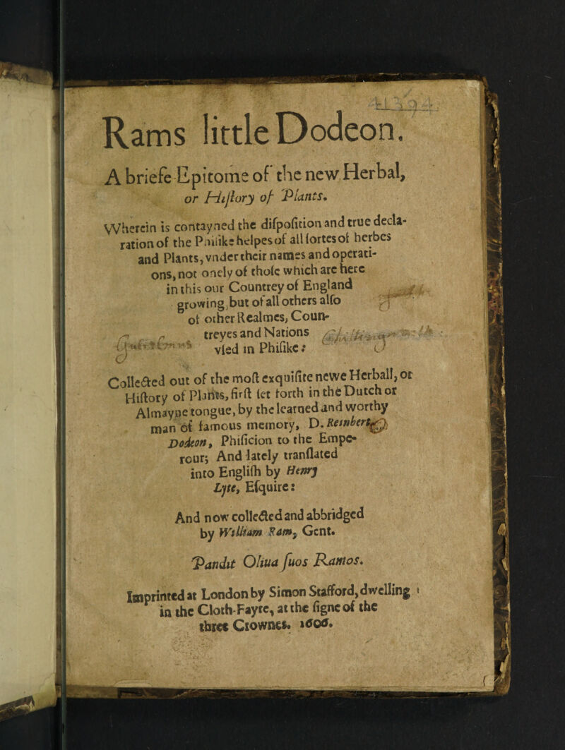 i. Rams little Dodeon A briefe Epitome of' the new Herbal, or jHijlury of' Plants• Wherein is contayned the difpofition and true decla¬ ration of the Pniiikehdpesof all fortes ot herbes and Plants, vnder their names and operati¬ ons, not onelyof thole which are here in this our Countrey of England growing but ot all others alfo of other Realmes, Coun- „ r treves and Nations vied m Phifikc: 0 Colleded out of the mod exqiiifite newe Herbal!, or Hiftory of Plants, firft let forth in th6 Dutch or Almay.DC tongue, by the learned and worthy man of famous memory, D. Rewbert^ Dodeon, Phificion to the Empc- rour; And lately tranflated into Englilh by Henry Ljte, Efquire: And now collected and abbridged by William Gent* Pandit Oliua fuos Ramos. Imprinted at London by Simon Stafford, dwelling < P in the Clo.h-F.yte, a. the figneof the three Ciowacs.