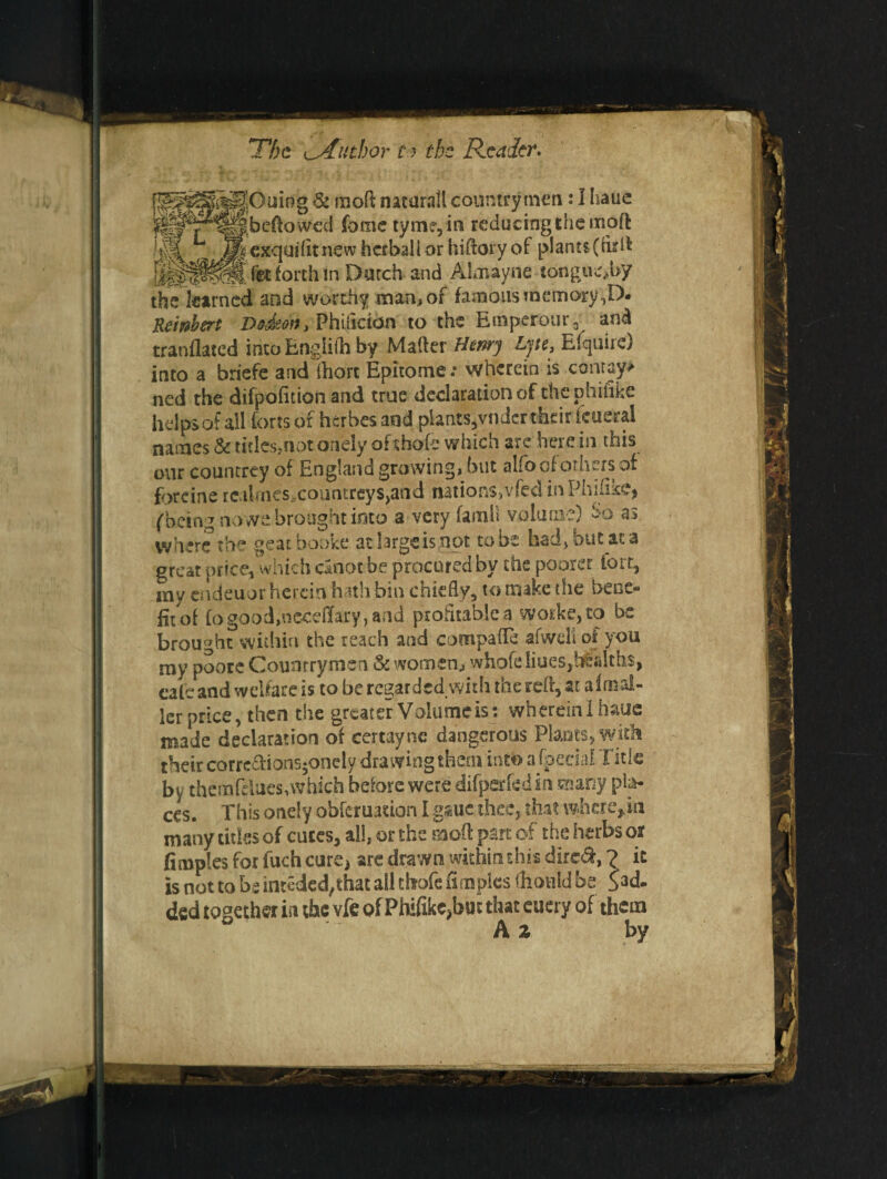 f^^^^Ouing & moPt natar.ill countrymen: I hauc eftowed fame tym?,in reducing the moft ^^^pexquifttnewhaballorhiftoryof plant$(tirft fit forth m Dutch- and Almayne tongue,by the learned and worthy man, of famous memory ,D. Reinbert Dfideon, Phiflddn to the Emperotir, and tranflated into Engliih by Mailer Henry Lytc, Efquire) into a briefe and fhori Epitome: wherein is conray> ned the difpofition and true declaration of the phitike helps of all forts of herbes and plants,vnder their fcueral names & titles,not onely of shofc which are here in this our countrey of England growing? but alfo of others of forcine rcaimcs countreys^nd nations,vfed inPhihke, (feeing no we brought into a very famll volume) $6 as where the geatbooke at large is,not to be had, but aca great price, which cinot be procured by the poorer fort, my endeuor herein hath bin chiefly, to make the bene¬ fit of fo good,necdlary, and profitable a worke, to be brought5within the reach and compafle afwcli of you my poore Countrymen & women, whofeliues,btJilths, cafe and welfare is to be regarded with the reft, at aimsl¬ ier price, then the greater Volume is: wherein I hauc made declaration of certaync dangerous Plants, with their carrc£tions$onely drawing them into afpeciaf Title by them fdues, which before were difpsrfedin snany pla¬ ces. This onely obferuasfon I g&uc thee, that wherein many titles of cutes, all, or the moft part of the herbs off fimples for fuch cure, are drawn within this dirc&, ? it is not to be inteded^hat all chofc fimples fliotild be S3d- ded together in the vfe of Phifikc?but that euery of them A z by