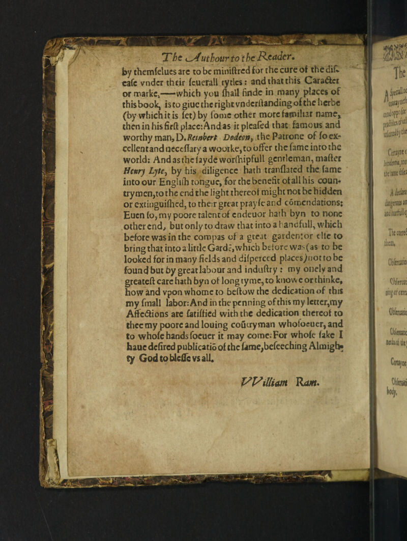 by themlelues are to be miniftred for the cure of the difc cafe vndcr their leuerall rytlcs: and that this Cara&cr or marlcCj—which you fhall finde in many places of this book, is to giue the right vndcrftanding of the herbe (by which it is let) by fooie other more familiar name, then in his firft place: And as itplcafed that famous and worthy man, D*Ret»bert Dodeon} thepatrone ofloex- cellentand neceflary a woorke, to offer the fame into the world: Andasthcfaydcworlhipfull gentleman, matter Henry Lyte, by his diligence hath tranflarcd the fame into our Enghlh tongue, for the benefit of ail his coun¬ trymen,to the end the light thereof might not be hidden or extinguifhed, to their great pray fe and comcndations; Eucn fo, my poore talent of endeuor hath byn to none other end, but only to draw that into a 1 ancfull, which before was in the cornpas of a gteat gardenjor elle to bringthat into a little Garde,which before wa^as to be looked for in many fields and difperced places^not to be found but by great labour and induftry : my onelyand greateft care hath byn of long tyme, to know e or thinke, how and vpon whome to bellow the dedication of this my fmall labor: And in the penning of this my letter,my Affections are fatilfied with the dedication thereof to thcc my poore and louing coucryman whotoeuer,and to whole hands focuer it may come. For whole lake I haue dclired publicatio of the fame,befeeching Almigb* fy God toblcflcvs all. William