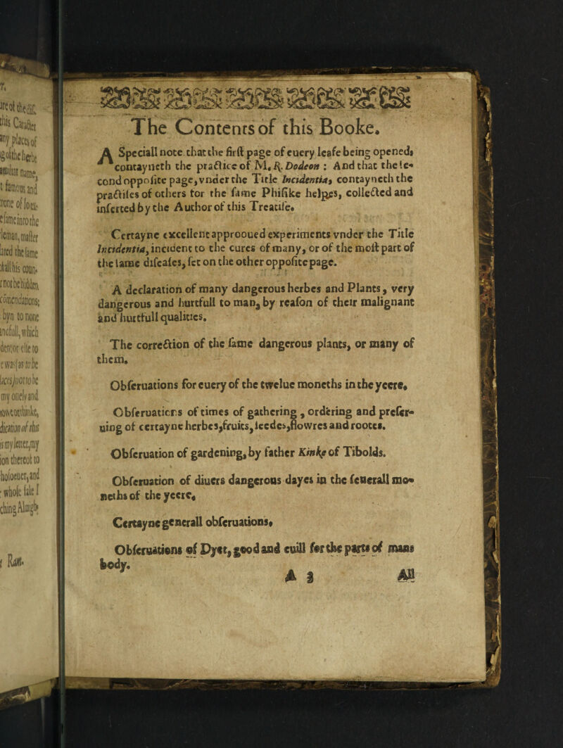 The Contents of this Booke. A Special! note, that the firft page of euery 1 cafe being opened* ^ Contayncth the pradliceof M$B^.Dodeon : And that theie* condoppoiicc page, vncier the Title Incidents4* contaynechthe pradtiles of others for the fame Phifike helves, colledlcdand inferred by the Author of this Trcacife* Ccrtayne excellentapprooued experiments vnder the Title foodentia, incident to the cures of many, or of the molt part of the lame difcalcs, fst on the other oppofite page. A declaration of many dangerous herbes and Plants, very dangerous and Jmrtfull to man, by rcafon of their malignant and huitfull qualities. The corrc&ion of the fame dangerous plants, or many of them. Obfcruations forcueryof thetwcluc moncths inthcyccre# Obferuaticrs of times of gathering , ordering and prefer* uing of cercaync herbes,fruits,iccdc*,fiowres and rootes. Obfcruation of gardening, by father Kinkfoi Tibolds. Obferuation of diuers dangerous dayes in the fcucrall mo* nethsof theyccrc# Ccrtayne general! obfcruations# Obfcruations of Dyer, good and evil1 for the parts ©f mans a 1 m