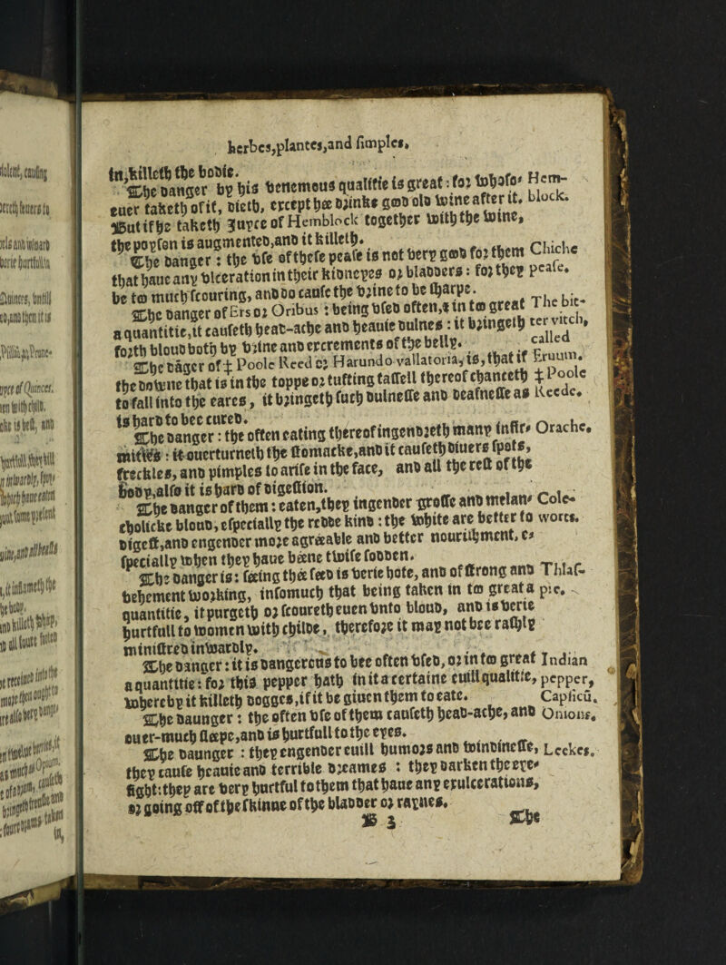 ^^hm?scr°b? hi* bctiemeus qualifte is great; fa: to^afo# eu^tahct/ofit, ctetb, except ^^nbegoa olotome after it, block. i5utift>e tabcth Jtipce of Hemblock together unththetotne, ^SnSSn •TtftTticre’S is not tor? EO» fl» fl*m Chi*, that hatic any talcerat ion in t^ctr bioncpes ojblaooers: fojthep Pcale* be to much touring, anDOo caufc ttje b:ineto be Ojarp:. me Danger of ErsozOnbus: being bfeD often,* into great Thebe a q® title,® caufetU Deat-attjc ano tjeante Bulne*: it b;wSci!) fojthblouObotqbt t»tneaiiBercrement*oft!>ebeUi!. ““e“ SChe caacr of ± Poole Reed e: Harundo vallatona, t0,tl>at if E • theDoftnetbatisintbe toppeoztuftingtaflell thereofchanceth %i °°*c K tofaU intotheearcs, itblinget^uctjoulneffeant)Deafneffea*Kecde. 43 Cbe Danger1* the often eating thereof ingenDjeth manp infirm Or ache. imtW*: kouerturnetb the ftomacke,anDit caufetj) Diners ITpo s, freebie*, ana pimples to arife in the face, anb all the reft of the j&©Bp,alfo it is bars of Btgeftion. _ rni^ 2Lhe Danger of them: eaten,thep ingenber groffc anb melam Cole- cbolkhc blono,cfpceiallp the rcDDe bin*: the tohttc are better to wortf. tigcft,ano engenoer mo;e agreeable anD better nourtujment, c* behement tooling, infomuch that being tahen in tm great a p!c. < nuantitie, itpurgeth ojfcouretheuenhnto blouB, a”ot0^rl^ hurtfull to toomtn rnith cjiloe, therefore tt map not bee raty* oangen it TsBangcrcnsto bee often hfeB, o:intco great Indian aquantitie: fo; this pepper hath inita certaine euill quality pepper, toherebpitbilleth Dogge*,ifitbegittcnthemtoeate. Caphcu. %i>z Baunger: the often bfe of them canfcth heau-ache, ano Oniony ouer-much flapc,ano is hnrtfull to the epes. iheoaunger : thep engenoer euill bumojsanDtotnumcue, Lcekei0 they caufe beanie anD terrible ozcames t thep Darken theepe* fight'.thep art herp hnrtful tothem thathane anp erulcerattons, ®? going off oft&efkinne of the bUDoer o: rapnes* IS \