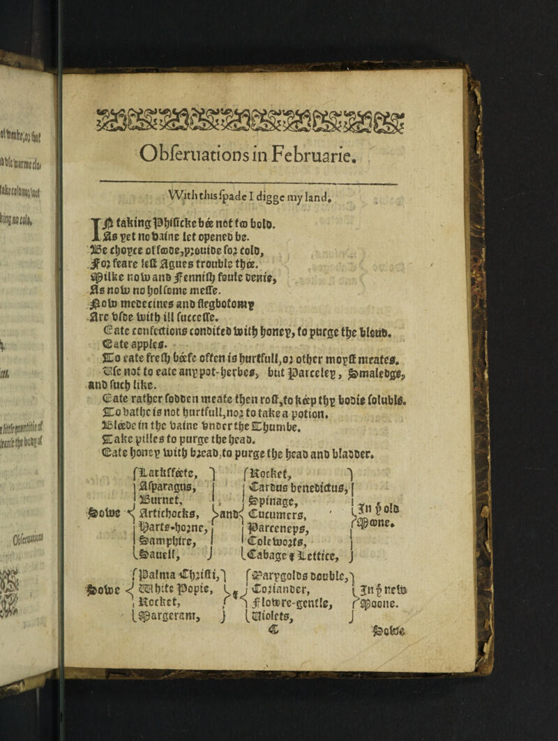 Oblernations in Februarie With this ipade I diggc my land# 1$ taHingpljificHeb® net fm bolt). &8 pet no featne let openeo be. Be choice of fcDoe,p;GuiDe fo; cole, Jfojfeare left agues trouble tljce/ spilfee noto ano iFenniffj feule oenie, jasnoU) nobotfcmemclte. $oto mcccctnes ano flegbotomp arc fefee teitb ill fucecffe, (2ate confections conotfeb toit& Ijonep, to purge tfjc felstib. Cate apples. SCo cate freflj bafe often is fuirtfull^oj otber mopff mcafes. tEfcnoftoeatcanrpot-berbes, but parcciep, femaUbgOj, anb fuel) lifee. € ate rafter fobften nteafe ttjen roff,to Hap tf)p bobte fclubl& SCo bat be is not burtfull,noj to taHe a potion. Bleebem tf?c featnc fencer tjjc^bumbe, SCaHe ptlles to purge tbe beao. Cate fjonep ump b;cab,to purge tlje Ijcao ano blabber. fHotHef, '*•’> *) j Cartms benebttfus, | j£pinagc, i z e - I parreneps, n3&®ne* • Coletoojfs, j ICabage f ^lettrce, j f^arpgol&s Double,) : J-Cojianuer, CB'nfncffc i irlotore-gcnfle, rspoone. j (^tolcts, J HatHffafc, £fparagus, Burnet, ^otoe \ strttcbocHs, >ai ^arte*bojne, Samphire, .&auel(, fpalnta Chilli,) ^ofee <J ©Kbits popte , KccHet, ' t^pargeram.