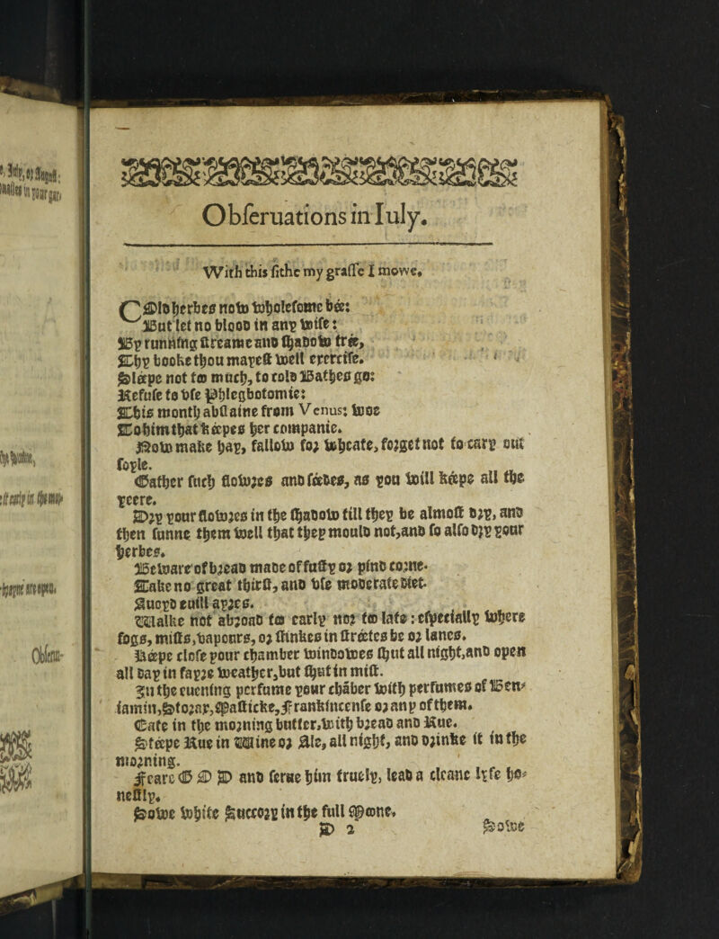 3 Obferuations in Iuly. With this fithe my graflfe I mowe# Out let no blooo in anp toife 51Bp running ftreamecno (ha&oto trie, ^DhEbooKethoumapeftboell ercrctfe. * ^leepe not f© much, to tolo IBatbes go; Hefufe to t?fe pblegbotomie; SDbis month abflaine from V enus; toos 2Cobim that * topes her companie. jSotomafce hap, falloto fo; te^cate>fo?gct not focsrp out fople. father fuel) fleiujes anofobes, as pou toili fe&pe all the peere. 2D?p pour (lotoses in the (haboto till tijep be almoff b;p, anb fben funne them boell that thep moulb not,anb fo alfo b?p pour jjerbes. 315etoare of b?eab rnaoe of fuffp oj pint! come* &feeno great thtrfl, anb bfe moberateDiet. $uopoeutUap;e0. gi . Malfee not abjoaD f© carlp no? t© late: cfpeciaup totjere fogs, miffs ,baponrs, o? ffinfees in ftroetes be o? lanes. &eepe clofepour chamber toinootoes Ihut all night,anb open all Dap in fapje toeather,but lh«t in milt. 311 the eucnittg perfume pour chaber toith perfumes of H5en* iamm,&to;nir?^alticfte,j?ranfeincenfe ojanp ofthem. (Safe in the moaning bntfcrAinth b;eao anb Hue. &f&pe Hue in Mine o; &le, all nighf> anb bjinfee it tnfhe moaning. ' f . t if care CD $D anb ferae him fruelp, leaba clcanc ipfle ho* nelilp, £ohoc tohiie ^ueeo2p in the full spene. JD 2 ^otoe