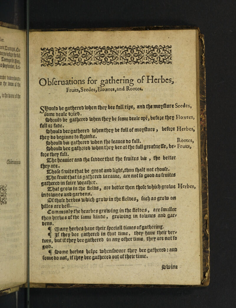 Obferuations for gathering of Herbes, Fruits,S cedes,FJowres,and Rootes* o^oulb be gatherebfoljen thep bee fall ripe, anb t§emopff ore SccAcs, ^fomesealeojteb. , . , r C1 „ . &boulo be gathereb bohenthepbe tome beale ope, before thep Hows, ^al^^o»lobcegathereb fohenthep be fall of mopflare > before Herbes, Jhepbobegmnetolb^^ „ „ « fahoulb bee gathereb toben the leaues bo fall. Kootes, ^boalo bee gathereb \u&en tpeg bee attljc futlgreatneffe, be* Fruits, f°;»ebeauierano the fabberthat the fruites bee, the belter ^jfc&ofe fruits that be great anb light,thou Ojalt not eboofe. %\)z fruit that is gathereb in raine, are not fo goob as fruttes ffibatgrottfnibe fieloo, are better then tbofetoijtcb grolue Herbcs, intoixmcsandgarden#. <©f ttjofe her bee uibtch groto in tljefieloes, fucp as groin on btllesarcbc&—- r „ Commonlp thebcarbes groining in the ffelocs, are fmallcr tfjenberbeBoftbc fame tunoc, groining tn tolnnes anb gar* bens. . * - ir eganp herfaea bane tbeir fperiall ttmes of gathering. •r thep bee gathered in that time» thep paue their ber* tuts, but tf thep bee gathered in anp other lime, thep are not fo 8<Df g?ome berbea helpe tohenfoeuer thep bee gathered: and Comedo not, if the? bee gathered put of theirtime. flying