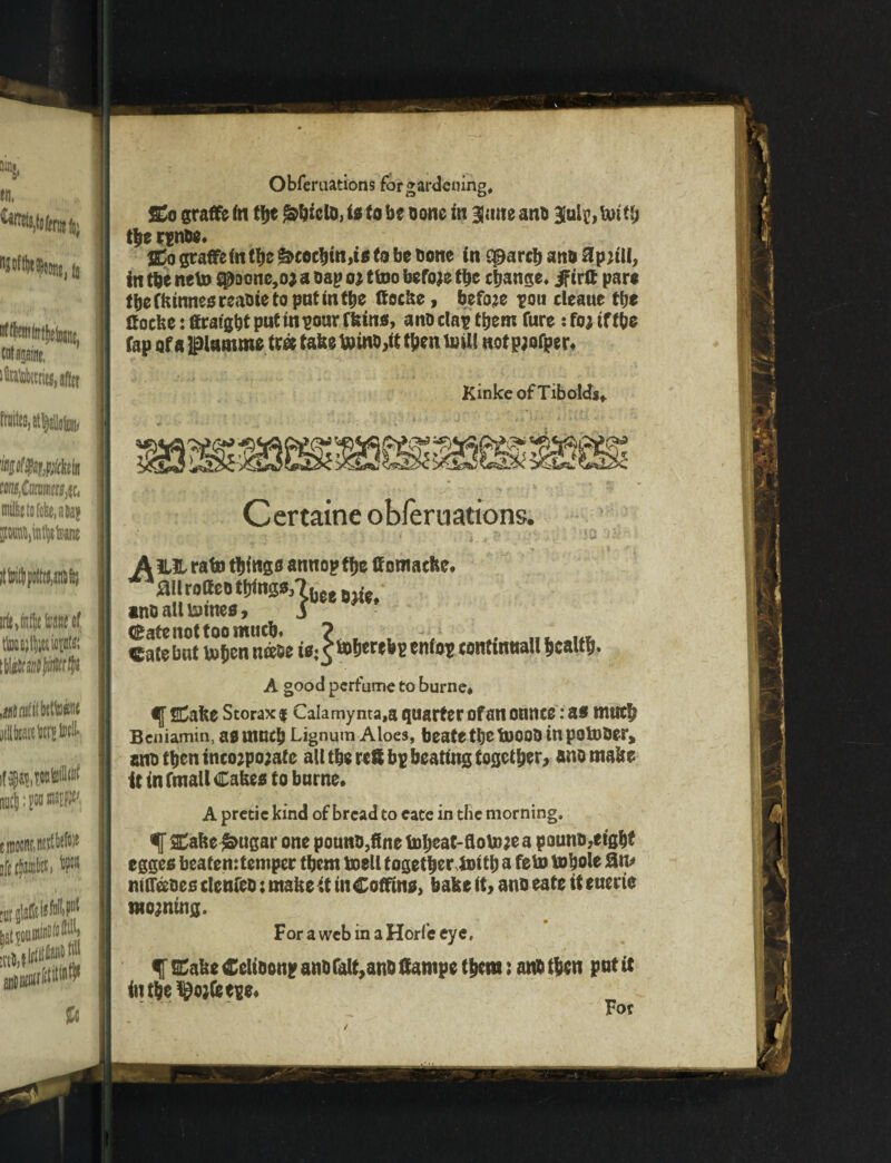 w, {5 ttfajatw, irf{,tt!(|etocf totfctiopW! ii$tbtwfeflW micjj: gw Obfemations for gardening, £o graffe in t\\t ^biclt, it to be bone in BJane ant Blule, tmtb the rente* SCo graffe in the ^«cbm,i® to be tone in qparcb ant ffpjtU, in the neto S0Donc,o; a nap oj ttoo before the change* if trft pare fbeCkinneereatietoputmfbe (focke, before pou eleaue t\)t Cocke: ftrafgbt put in pour fkin®, ant clap them Cure : foj iff be fap ofapanune tr« take taint,it then toil! notpjofper. Kinke of Tibolds* Certaine obfemations. A ili. rate things awtiopffjc ttomaefte. 4ailrottc« ttrtnga,?he, »w* antall&ine®, 5 (Kate not too mneb* ? , , ■• . „. ... Cate bat t#ben neete it:^fcoberebp enfop continual! health. A good perfume to burne* fCake Storaxf Calamynta,a quarter of an onnee .* a* much Beniamin, a® much Lignum Aloes, beate tbe fooot tn poster, ant then tnco;po;ate all tbe reft bp beating together, ano make it in ftnall Cake® to burne* A pretic kind of bread to cate in the morning, f SCake^ugar one pount,fine toheat-flotojea pount,eight egge® beaten:temper them toell together ioitb a fern tobole fin* nitrates clenfeo; make it tit Coffin®, bake it, ant eate it euerte moaning. For a web in a Horfe eye, % ECake Celttonp ant fait,ant ftampe them: ant then put it itt the ^ojfeepe* For