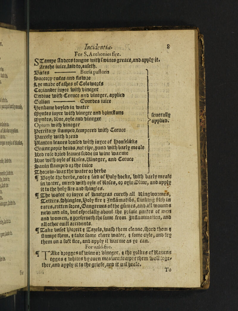 For S« Anthonies fire. c £ampe Stoma tongue mito tomes greace,ano applp it* ° tfracbe iutceJato to,eafeto- --* Budapaftoris tamccojp notes ano flotoje &pc maoe of afijeo of Coletooata Co^ianOeriupee foito timber CEnoiue totto Cerucc ano bineger, applied <Mton -- bourns mice henbane bopleo in toater i$pntcsiupcc lotto binegcr ano bjimffone fcueralto g£pnfcs,K«e,opleattDbtncger papuiko. Opium toitobineger . prritojp ftampeDjtempcreu toito Ceruce parcclp vcitb bjeao panten leaues bjufeu lotto iupce of ^onfel&be <25r&ne popic beaos3not ripe,puno Issitb barlp meale Meo rofe ojteo leaues fcooe in mine Vnarme 3&ue teitb opleof Hofes^megcr, ano Cerucc $anfn ftampeo oj Cfje iutc$ %bomto-toap toe mater ojfjcrbe CiBople tocberbe,r©fe$ reeoof^Qlpbocfee, foito barlp mealc in lo iter, tnireo mito ople of l&ofes, oj ople 2DUue> ano appjp it to tl;c t)oI^ fire auO ^ ff&tje mater oj iupce of ftnotgras curetb all Kutgtooimeff, betters,Stogies,\^otp fire f $nflSmatt6s,0m&ing Slto in earcs,rotten fo;ess©angreues oftbe gumes,ano all tuounos neto ano olo, but efpecUUp about tbe purne partes of men ano b)omcn,fp?cfcruetb toe fame from Jnfiammafion, ano all other emit accioents. <JSCabe bnfet poorer f 2Da$el$,loato them clcanc>toJcO them f ftampe them,«take fomc cloerc mater, t fome cple, ano frg them on a foft fire, ano applp it toarnte as pc can. For wild five. f “T^aiie D^eggcs of mine o j hineger, t toe pollteigcfKaucns l egges $ mijites bp cucn meaforeifemp* r them lioeU tege# toer,ane applp it to toegriefe,ano it ail ijealw J* TVi r I