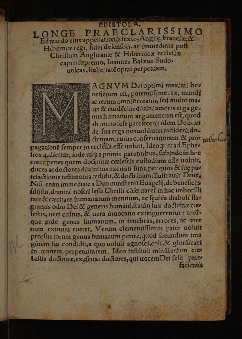 SI neficium eft, potentiífime rex, mundj RA ac rerum omníücreatio, ed multo ma2 sew tus &amp; euídetius diuíní amorís erga ge- ll nushumanum argumentum eft, quod IN || ab ;nítío fefe patefecerít ídem Deus,et WA de fua erga nosuolütatetradíderítdo- S] &amp;rínam, cuíus conferuatíonem &amp; proe eath. clio ecclefia effe uoluit, Ideoq? utad Bphes EN filij fuí, dominí noftri lefu Chrifti coferuaret in hac ímbecilli tate X czcítate humanarum mentíum, ac feuitía díabolí fla2 grantís odío Dei &amp; generís humaníftatím lux doctrínz coe» leftís, uerí cultus, &amp; uera ínuocatío extínguerentur: totü2 .que 11de genus humanum, ín tenebras, errores, ac zeter mum exítium rueret, Verum clementíffimus pater noluit prorí(us totum genus humanum períre,quod fecundum íma .gínem fui condídít;a quo uoluit agnofcí,coli,S glorificari ín omnem perpetuítatem, Ideo ínftítuít mínifrerium coe» Leftis doGcina,exufcítat doctores,quí uocemDei fefe pate» 6S. | | | : facientís