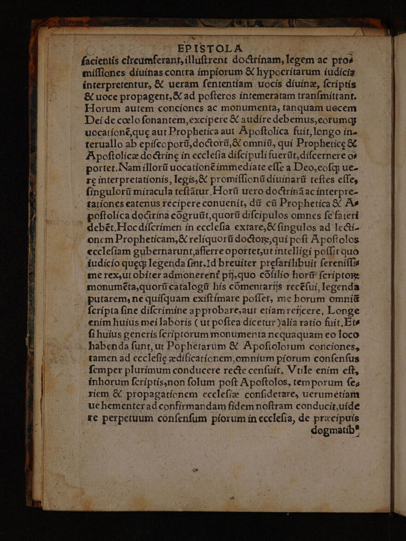 6s | EPISTOLA ge faciettís circumferant,illu(trent doctrínam, legem ac pto4. miffiones díuínas contra ímpíorum &amp; hypocrítarum íudícia ínterpretentur, &amp; ueram fententíam uocis díuinze, fcríptís &amp; uoce propagent, X ad pofteros íntemeratam tranfmittant. Horum autem concíones ac monumenta, tanquam uecem Deí de coelo fonantem,excipere &amp; audíre debemus,eorumqg uccatíoné,que aut Prophetica aut Apoftolíca fuít,longo ín- teruallo ab epifcoporti, doctori, &amp; omníü, quí Prophetíce &amp; A poftolícz doctrine ín ecclefia difcípuli fuerüt,difcernere os portet,INam illori uocatíone immediate effe a Deo,eofcg ue- xe interpretatíonís, legís,&amp; promiífionü diuíinarüt teftes effe, fingulorü míracula teftátur Hor(i uero doctrinaac ínterpre- tationes eatenus recipere conuenít, dii cü Prophetíca &amp;' A» poftolíca docirína cogruüt,quorti difcípulos omnes fefateri debét.Hoc dí(crimen ín ecclefía extare; &amp; fíngulos ad lecti- oncm Prophetícam,&amp; relíquorü doctog:quí poft Apoftolos ecclefíam gubernaruntflerre oportet,ut íntelligi poffit quo áudicio queg; legenda (int.Id breuiter prefarilíbuit fereniffie me rex,utobíter admonerent píj,quo cóofilío hori fcríptoge monuméeta,quorü catalogü hís comentartjs recefui, legenda. putarem, ne quifquam exiftímare poflet, me borum omni Ícripta fine dífcrímine approbare;aur etíamrefjcere, Longe enim huius meilaborís ( ut poftea dícetur)alía tatío fuit, Et» fi huius generísfcríiptorum monumenta nequaquam eo loco habenda funt, ut Pophetarum &amp; Apofiolorum conciones, tamen ad ecclefie zdificatíonem,omntum píorum confenfus fcmper plurimum conducere recte cenfuít, Vtile ením eft, inhorum fcríptísnon folum poft Apoftolos, temporum fe; riem &amp; propagationem ccclefie confidetare, uerumétiam uchementerad confirmandam fídem noftram conducit,uíde xe perpetuum confenfum píorum ín ecclefia, de pracípuis | | dogmatib