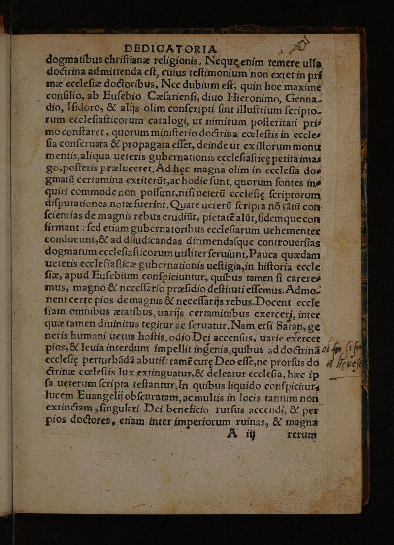 -* -— DEDICATORIA W^ doctrina ad míttenda eft, cuíus teflimoníum non extet ín prí mz ecclefiz doctoribus, INec dubium eft; quin hoc maxíme confilio, ab Eufebio Caf(arienfi, diuo Híeronímo, Genna. dío, Ifidoro, & alijs olím confcrípti fint ílluftrium Ícrípto- rum ecclefiaftícorum catalogi, ut nímírum pofterítatíi pris mo conftaret , quorum mínifterío doctrína coeleftísin eccles fia conferuata & propagata effet, deinde ut exíllorum monu . mentis,aliqua ueterís gubernationis ecclefiafiíce petítaimas go;pofterís przluceret, Ad hec magna olím ín ecclefia dos gmatü certamina extiíterüt;ac hodie fun t, quorum fontes ín& quití commode non polffuntnifiueterü ecclefig fcríptorum - difputatíones notze fuerint, Quare ueterü fcripta nó tátit coi Ícientías de magnis rebus erudíüt, píetaté alüt,fídemque con firmant : fed etíam gubernatoríbus ecclefiarum uehementer conducunt,& ad díiudicandas dirímendafque controuer(ias dogmatum ecclefíafiícorum utiliter feruíunt, Pauca quadam uctetis ecclefíafticee eubernationís ueftígia,in hiftoría eccle fiz, apud Eufebíum confpíciuntur, quibus tamen fi careree mus, magno & ncceflarío przefidío deftítuti effemus. AdmoZ nent certe píos demaoniís & neceffarijs rebus.Docent eccle fiam omnibus ztatíbus, uaríjs certaminibus exercer , ínter que tamen diuinitus tegitur ac feruarur, Nam etfi Satan, ge netís humaní uetus hoflís, odío Dei accenfus, uaríe exercet ecclefie perturbádá abutif: tamécure Deo effe;ne prorfu crinz codlefiís lux extínguatur,& deleatur ecclefia, hac íp fa ueterum ícrípta teflantur,In quibus liquído conf pícítuts lucem Euangelij obfcuratam, ac multís ín locís tantum non extinctam , fingulzrí Dei benefícío rurfus accendi, & pet pios doctores, etíam inter ímperíorum ruinas, & magna ! RN i - À ii rerum re E ^ * ' di M Le i à 4 PM ONERE RR itg,