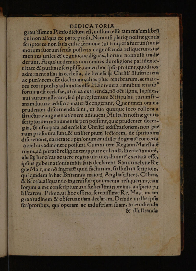| DEDICATORIA erauíffimea Plínío di&amp;um eft, nullum effe tam malumlibrit quínon alíqua ex parte profit,.INam etfi plerícy noftra gentís. ícríptores.non fatís culto (ermone (ut tempora fuerunt) anf? morum fuorum fenfa pofterís cognofcenda reliquerunt;ta» men res utiles &amp; cognítíone dígnas, horum nonnulli tradi* derunt, Atquí ut demus non omnes de religione parídexte- admonent alías ín ecclefía, de beneficijs Chrifti ílluftriorem ac puríorem effe doctrínam;alías plus tenebrarum, ac maío- res corruptelas admíxtas effe.Hac reuera omnibus ztatíb? fortura eft ecclefíz,utín ea extruendajno oes lígna, lapides; aut aurum afferant) fed plerígy foenum &amp; ftípulas, rarumfir- mam futuro zdifícío materiá congerant, Qua tamen omnía prudenter dífcernenda funt , ut fuo queque loco collocata ftructurz augmentatíonem adíuuent, Multa ín noftre gentís fcriptorum monumentis petí poffunt,quz prudenter decer- pta, &amp; ufurpata ad ecclefia: Chrifti zedíficatíonem,non pa* rum profutura funt,&amp; utiliter pium lectorem, de fpírítuum dífcretíone;uaríetate opiníonum,multifq: dogmatü concerta tionibus admonere poffunt, Cum autem R'egíam Maieftate  tuam,ad píetatt religionemg pure colend&amp;,líterarü amore, alíafqy heroícas ac uere regías uirtutes díuínft? excítatà effe, ipfius gubernatíonis inítía fatis declarent. Statuíínclyte Re cíz Ma, t,me nó iíngrat&amp;ü quíd facturum, fíilluftrít feríptos, qui quídem ín hac Brítannia maíorí, Anglíaícilicet, Gabría, &amp; Scotía,aliquando ingeni] fuí monumenta relíquerunt,cata logum a me conícríptum,tui faelicilfimi nominis auf pícío pu blícatem, Prímo;ut hoc officio, fereniffimzx R e, Ma.t. meam gratítudínem &amp; obferuantíam declarem, Deinde ut íllis ípfis Ícríptoríbus, quí operam ac índufiríam fuam, ín erudíenda | | &amp; iílluftranda bud 3 PO — vt n9 e amt La 1217300