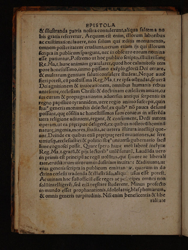 EN. | EPISTOLA | & illuftranda pattía noftra contulerunt;aliqua faltema no bís gratía referretur, Aequum eft ením, íllorum laboríbus ac exíiftimationifauere,non folum qui &dítis monumentis, omnem-pofterítatem erudiuntuerum etíam 1js quí illorum Écrípia ín publícum fpargunt, nec ín obfcuro eorum rromína e([e patiuntur,Poftremo ut hoc publíco ferípto,ílluftriflime R e. Ma,t.huncanímum gratularer,quod hoc calamiítofo tem pore honeítíffimo,immo pij(fimo exeplo gloría Dei otrate, & multarum gentium faluti confulere ftudeat, Neque aute fieri poteft, cá pot&tíí[ima Reg. Ma,t.reipfaoftendatfeuerá: Deiagniítíonem & ínuocatíonem, omníbus humanis rebus anteferre,ccclefíam Chrifti & docttínam coelettem amare,cu áus curam & propugnatíonem aduerfus antiqui ferpentiís in regno papíftíco tyrannídem,uere regio anímo fufcepit, quín hui? generís monumétis delectec,ex quib? nó pauca defumí poffunt que cófilía ac honeftiffimos fuos conatus ín affereda uera telígíone adiuuent,regant, X confirment, Dedí autem Operam,ut ea precípue delígere,ex quibus noftrorthominü nature,íngenía,mores,ftudía,ac uetera iftítuta íntellígí que- ant,Deínde ex quibus etíá precipue reri mutationes;ac fere utríufcqecclefiaftíci & políticifist? untuerfa gubernatio facil - limecognofcí poffit, Quare fpero hunc meà labore ínclytz R eg. Ma, t.grati;& pijs lectorib? utilefuturz, Laudida uero ' án prímis eft príncípü ac regü uolütas,quí £uoreac líberalí £ateyerudítorum uirorum indufiríam ínuita7t &adiuuantut eíus generísfcríptaín publicum emíttan'ur, quorum in do ctrína coeleftí tradenda Scílluftradasaliqu:: ufus effe poteft, Acutínam hoc futt officii effe reges ac pe'ccipes omnes non foliíntelligerét,fed etíáoreftare ftuderent, Mínus profecto in mundo effet prophanatíonis.ídololatrie bla(phemíarum, & omnís generís turpitudinis, Nifi enim beneficentia x libe | ralitate