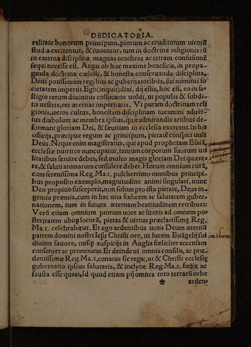 roe e wv ^ DEDICATORIA, 2 ralitate bonorum príncípum,piorumac eruditotum uirorit . ftudia excítentur, & fuuentur, tum ín doctrína veligionistit — ín externa difciplina, magnas tenebras actetram confuíione fequíneceífe eft, Atqüi ob hxc maxíme beneficia, ín propa- ganda doctrína coeleití, & honefta;conferuanda: difciplina. . Deus potiffimum regibus ac gubetnatoribus, fuí nomínis fo cictatem impertít.Ego(ínquít)dixi, dij eftís, hoc efi eoínfas ftigío rerum díuínitus collocatos uoluí,ut populís & fubdi-- tís ueflrís,res aernas impertíatís, Vt puram dodrinam reli gionís,ueros cultus, honeftam difcíplínam tueamíni aduet- fus díabolum ac membra ipfius,qua admírandis artíbus de- formant gloríam Dei, & fzuitiam ín ecclefia exercent.In hís officijs,pracipüe regum ac príncípum, píetateconfpicíuult | $ Deus, Nequeenim magiftratus, qui apud prophetam Efaía, 44er ecclefia nutrítor nuncupátur,tantum corporum fuorum uti 447 9 lítatibus feruíre debet, fed multo magís gloríam Deíquates 7^5, E re, & falutianimarum confülere debet, Horum omnium cutá, cum ferenítfima R.eg.Ma.t, pulcherrímo omnibus príncipi- bus propofito exemplo,magnítudine aními fingulari, nunc Deo propitío fufceperít,non folum pro ifta pietate, Deus ín gentía praemía,cum ín hac uíta foelícem ac falutarem gubere nationem, tum ín futura. eternambeatitudinem retríbuet: Veri etíam omníum ptorumuoce aclíterís ad omnem pos fterítatem ubig;locoríf, pietas & uirtus praclaríffime Reg. Ma. t. celebrabitur, Et ego ardentíbus uotís Deum ztern& 1 » patrem domini noftríIefu Chrifti oto, ut lucem Euágelt fui ;idión diuino fauore; tuíf$ aufpiícisín Anglia foelíciteraccenfam. conferuet ac promoueat.Et deíndeut omnía confilía, ac pru dentíffima R.eg.Ma.t,conatus ficregat,ut & Chrifti ecclefie gubernatio ípfíus falutarís, & inclytz. R.eg.Ma.r, foelix ac fauíta effe quea& Id quod etíam píj omnes toto terrarü sh | | araecne