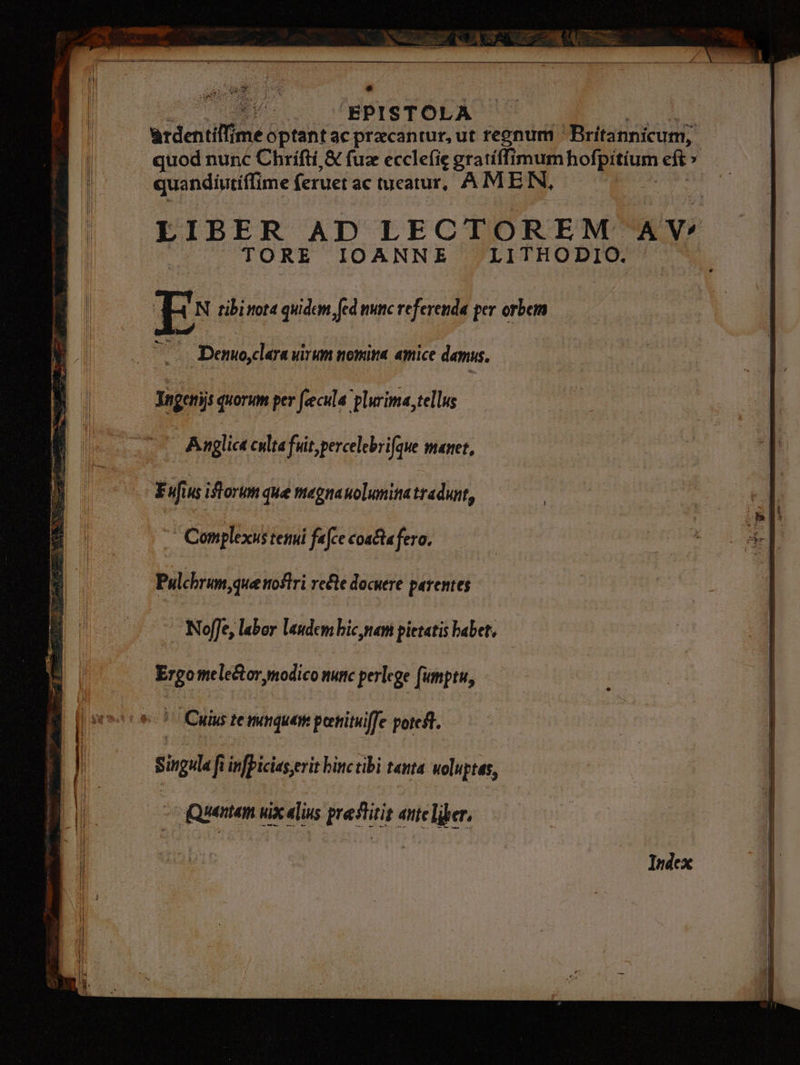 Bo qu Hg p IS T OLA arden tiim me e optant ac pracanrur, ut regnum - Wiitadicunt? quod nunc Chrifti & fuz ecclefie gratíffimum Qu sce dir , quandiutiffime feruet ac tueatur, AMEN, LIBER AD LECTOREM AY: |^ TORE IOANNEZ /LITHODIO./ ^ E: tibi ttot4 a ed mnc iJ per orbem - Demo dara uirm nomina amice demus. : | bei; quonim per fecula: rina, tellus ^ Anglic culta fuit percelebri fae manet, b sce fs iftorum que magnaolmina tradunt, 17 Canplixisteni fafe coafafero Pulcbrum,que noftri refte docuere parentes - Neffe, labor laudcm bic nani pietatis babet, Ergome le&or, modico nuttc perlege impen, LA *- 17 Cuius temque pertituiffe poteft. Singula ft infpicias erit hinc tibi tenta uoluptas, - qQuentem uix alius prestitit aute liber,