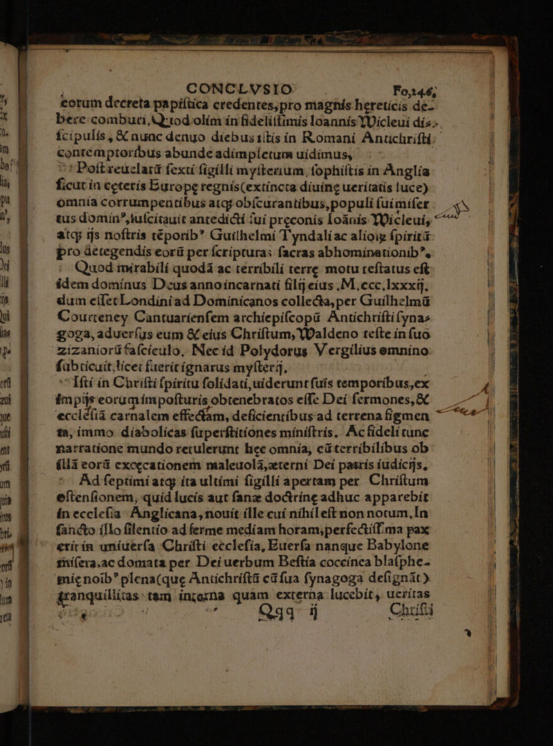 Cw CONCLVSIO Fos46; eotutn decreta papiítica credentes;pro maghís hereticis de-- bere:combuti Q'tod olím ín fidelitlimis loannis YUícleui día... Ícipulis, X nunc denuo diebus 1itís ín Romani Antichrifti: contemptortbus abunde adímpíctum uidimus, E * r Poft reuclatá fex figílli myíteuium, fophiftis in Anglía ficut in cetecís Europe regnís(extíncta diuíng ueriítatís luce) omnia corrumpentibus atqj obícurantibus, populi uímifet .— «v tus domin tuícítauit antedicti /uí preconís loánis YOicleui, ^ atc rs noftrís téporib* Guilhelmi T'yndalíac alíoig fpiritá pro detegendis eorü perícripturas facras abhomínationib^, - Quod mirabili quodá ac terríbili terre motu teftatus eft idem domínus Deus anno incarnati filij eius M. ecc,lxxxij, dum cíletLondíniad Dominícanos colleca,per Guilhelmü Courteney Cantuaríenfem atchíepifcopü Antíchriftifynas £923, adueríus eum &amp; eius Chriftum, YOaldeno teíte ín fuo /zizaniorü fafcículo, Nec íd Polydorus V ergilius emnino. fübtícuit;licei fxerítignarus myfteri, | Me dud Iftí ín Chrifti fpiritu folídati,uideruntfuis temporibus,ex impijs eoram ínpofturís obtenebratos effe Deí fermones,&amp;C eccld(ià carnalem effectam, deficientibus ad terrenafigmen 7 ta; immo díabolicas fuperftitíones miniftrís. Ac fideli tunc narratione mundo retulerunt hec omnía, cüterríbilibus ob ílláà eorü excecatíionem maleuolàa,zterní Deí pasrís íudicijs, ^ - Adfeptimiatg íta ultími figilli apertam per. Chriftum eíftenfionem, quid lucís aut fanz do&amp;rínc adhuc apparebit ín ecclefia; Anglicana, nouit ílle cuí níhíleft non notum,In facto íflo filentio ad ferme medíam horam;perfectí(ma pax €ritín uníuerfa Chrifti ecclefía, Euerfa nanque Babylone ini(era.ac domata per Dei uerbum Beftía coceínea bla(phe- nic noib plena(que Antichríftti cáfua fynagoga defignát) Arenquiliias:t&amp;m injoxna quam externa lucebít, ueritas. éBaaxno)g e v.s f293* 1] Chiti