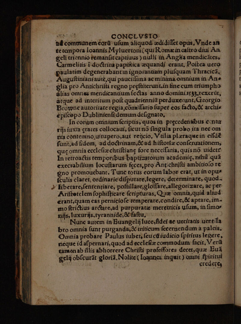 woe | | CONCLVSTO- ad communem eorü' ufüm aliquod ediídi(let opus, Vnde an tetempora loannís M yluertoni( qui Roma ín caítro diui An. geli trícnnío reman(it captíuus ) nullí in. AngKa mendicátes, Carmelíds i-doctrína papi&amp;tíca equandí erant, Poítea uero paulatím degenerabantin ignorantiam plufquam 'Thracica, Auguftinianiaute quí páuciilima ac mínima. omníum ín An» $lia pro Antichríítí regno preftiterunt.in fine cum tríumpho álías omnes mendicantium fectas anno dominí 55,rexerüt, atque ad ínterítum poft quadrienníü petduxerunt,Cieorgio Browne autorítate regía comíílario fupet eos facto, &amp; archia épiícepo Dublínienfí demum defignato, ubt ^ Ineonim oniníum fcriptís, quos in. precedensbus ccntu rijs iuxta craces collocaui, ficut nó fingula probo íta nec om i&amp;ía contemno,uítupero;aut retjcio, V'tilia pleraquein eifdé fünt;ad fidem, addoctrínam,&amp;C ad hiftoríz conferuationem, quc omnía eccle(izehriftiane fore necceífaría, quísno uidete In retroactis temporibus baptizatorum academíe, nihil quà execrabilium locuftarum feces,pro Antichrífti ambítioío re 'no promouebant. T'unc totus eorum labor erat, ut ín opus tulis claret; ordínaríedífputare,legere, determinare, quoda Y Éibetare,fententiare, poftillare;gloffare,allegorízare, ac per Aríftetelem fophifticare (ctípturas, C uz omnía,quid aliud erant;quam eas perníciofe temperare,condire, X aptare, im. mo ftrictius ar tare,ad purpuratas meretrícís ufum, ín fimor rifjs, luxuriis.tyranníde, &amp;faftu, RIT * ^ INune autem in Buangelij luce;fidef ae ueritatis uentila bro omnía (unt purganda,X trítíicum fecernendum a paleis, Omnia probare Paulus íubet, feu cd (udicío fpiritus legere, neque id afpernari,quod ad ecclefie commodum facít, V erü tamen ab illis abhorrere Chriftí profeffores decet,qua: Eua gelij obícurát glorís, Nolite ( Ioannes inguit ) omní diising | Fri | Crea eres
