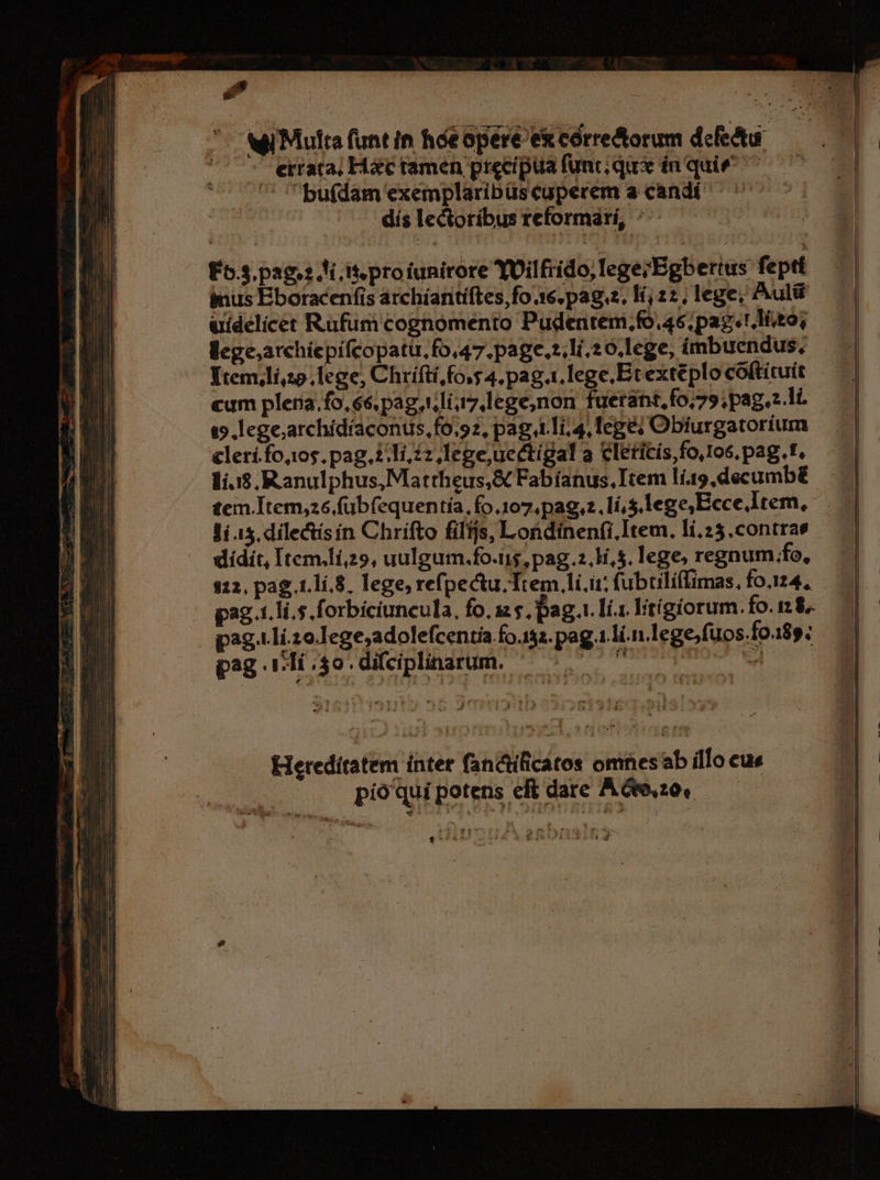 wi Multa funtin hóeoperé excorre&amp;orum defectu. —— - errata, Hác tamen precipua func qu in quie ^ bufdam exemplaribüs cuperem a candí dís lectoribus reformarí, ^^ —— — E55. pag? Ai it proiunirore YUilfrido,legerEgbertus feptt imus Eboracenfis archíantiftes,fo 16. pag, 1, 22, lege; Aulü uidelicet Rufum cognomento Pudentem,fo.46, pag! lito; llcge;archiepifcopatu. fo,47.page.:.1i.20.lege, imbuendus. Yremilí,25. lege, Chrifti, fo,s 4. pag.1.lege.Etexteplo coftítuit cum plena. fo, 6, pag,tli,7,lege,non fuetant,fo;7» ;pag.z.li. (5 lege;archídíaconus,fo.92, pag 41i, 4, lege; Obífurgatorium clerí.fojos. pag. 22 ,Iegeuectígal a Cleticís foros, pag.t. 1í.:$,.Ranulphus, Mattheus,&amp; Fabíanus, Item lí.19,decumb£ tem.Item,26.fubfequen tía, fo.107, pag,2. lí, s lege Ecce Item, Ji 15. dilectísín Chrifto fils, Londinenfi,.Item. lí.25.contras didit, Item.lí,29, uulgum.fo.iis, pag.2,Hi,5. lege, regnum .fo, $312, pag 1.lí.8, lege; refpectu.Trem,li.i: fubtili(Timas, fo.124, pag.1.li.s.forbíciuncula, fo. 125, pag t. Ií.1 lítígiorum. fo. 12. pag.tli.20.Iege;adolefcentia fo.152.pag.1.li.n.lege;fuos.fo.189; pag 11i $0. di(ciplinarum. irai UE