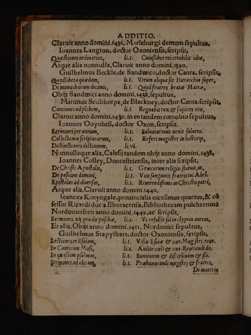 | bw Á D'DITIO, Clatutt anno domini.i4s6, Marleburgi demum fepultus, Ioannes Langton, doctor Oxoníienfis, fcripfit, | QQueslioncs ordinarias, ro Cuiflibet reicreabilis idee, Atque alía nonnulla, Claruít anno domíni,1590, Guílhelmus Beckle.de Sandwíco,doctor Canta. fcripfitg Quodlibetaquedam, ^ dt. Vtrum aliqua fit Hierarchia fuper, Demonachorum decimis, lit. Quodfratres beate. Marie, Qbifjr Sandwíci anno dominí, 1458, (epultus, a ^ Mürtínus Sculthorpe,de Blackney,doctor.Canta.fcripfit, Conciones ad plebem, li... Regnabitrex e [agiens erit, Claruítaino domíni1450,ín eotandem coenobío fepultuss '' loannes Ouynhell, doctor Oxon.fcrípfit, ^. - Bermoncs per annum, -lit ^ Saluatertuus ueuit foluere. Collectanea fcripturarum, — li.y.— Refertmagifter in bistoris, Diflin&amp;iones diftionum, li.vi. 5 Nonnullaquealia,Calefij tandem obtjtanno dominí,1458, Ioannes Colley, Doncaftríenfis, ínter alía fcripfit, DcCbrifti Á poftolis, li... Grecorumreligio ftatut,ut, De pafsione domini, li. : V ox fanguis fratristui Abtl, Epiflolasaddierfos, /.—— lia. Reuerendiffimo in Cbristo patrt, Atque alía,Claruítanno domíní.1440, T | loannes Kenyngale;prouíncíalís uícefimus quartus, &amp; cá feffor Ricardi duc's Bboracenfis, Bibliothecam pulcherrímá Nordouícifccitanno domínf,t449;ac fcripfit, j Sermoncs.xót.prodiepafcbe, . lix. ^ Ve refulit folin clypeos aurcos, Etalía,Obijtanno domini 1451, Nordouíci fepultus, - Guilhelmus Stapylhart; do&amp;tor Oxoníenfis, feripfit, Xechionesin Efalam,.— lit, Vifio Efae c7 cet Mag ftri reue, In Cantición Moft, lix. Auditeceliez cet. Reuerendi do, Irquoflampémos, ^... lit. Boriatem ez difriplinam c7 fet. gerponsad clerum, sio 5 due Prabonorendimagytri ey fratres, | Lu Demetr DIN