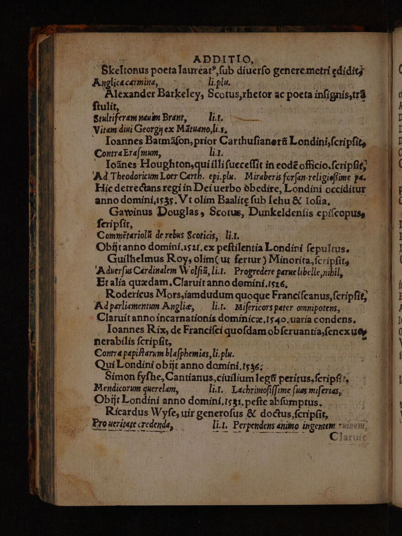 E ADDITIO, ue Skeltonus poeta Taureat?,füb díuerfo generemetri edidit Auglicacemmina, —- ..— — li.plu, do Phu - Alexander Barkeley, Scotus,rbetor ac poeta infígnis,tr8 ftulit, : QU 7 adiri ou | erdiferamnenim Bran, — lir. Vitam diui Georguex Mátnanolis, — TARCSEF QS . loannes Batmafon,prior Carthufianer&amp; Londini,fcripfit, ContraEra[mum, lit. : Ad Theodoricum Loer Carth. epi.plu./ Miraberis forfan. religieffime pa. Hic detrecans regi in Dei uerbo obedire, Londíni occiditur annodominiis$;. Vt olim BaalítefubIehu&amp; Iofía, — Gawinus Douglas, Scotus, Dunkeldeníis epi(copuss fexipfit, Un ve Conmetariolá de rebus Scoticis,. li.r. t Obijtanno domini.1$21,ex peftilentía Londini fepultus, Guiílhelmus Roy, olim(ur fertur ) Minorita,ícripfits Aduer[u Cardinalem W clfiüi, li. Progredere parne libclle subil, Etalía quxdam.Claruítanno domíníisz6, ——— Rodericus Mors,iamdudum quoque Francifcanus, fcripfit; Adparlionentum Anglie, — lit. mifericors pater omnipotens, Claruítanno incarnationis domínícz,1$40.,uaría condens, nerabilis fcripfit, Contra papiftarum blafphemias, li. plu. QuiLondini obijt anno domíni.s$«; iH died Simon fyfhe, Cantíanus,ciuilium legfi peritus, fcripfi; Mendicorum querelam, li... Lechriptofiffime (ues miferias, Obiit Londini anno domini.1:$1. pefte abfumptus. . . Ricardus Wyfe, uir generofus € doctusfcnpfit, |. Eroweriqe credenda, ———— lir, Perpendens animo ingenem vivi: 5 *- x. (770 *—1 99 Turf m a— je— em edd qq mmi p (7, v t3 0r eme