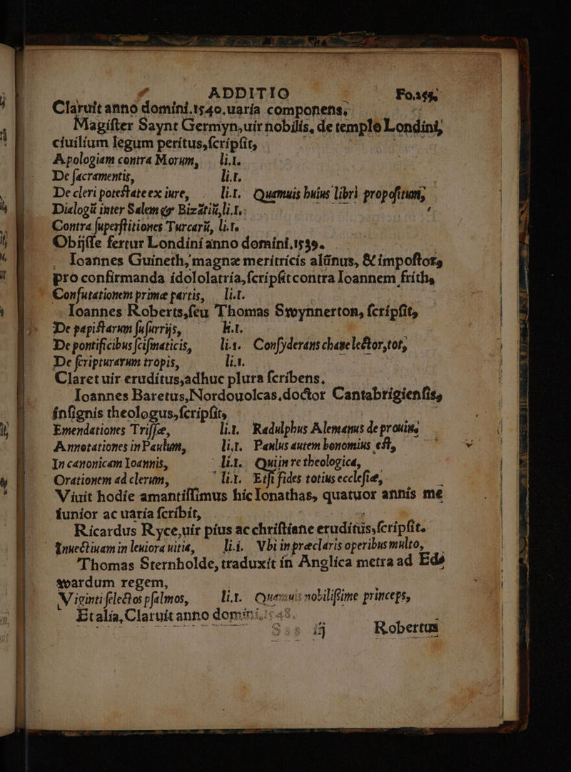 NN .  - v ^o HELL » is ADDITIO | Foif$; Claruit anno domíni.1540.uaría componens; ^ Magifter Saynt Germyn,uir nobilis, de templo Londini, cíuilium legum perítus,(crípfit, «— — CUM er Apologiem contra Morum, — li.1. De facramentis, — . lit. v d De cleri poteslateex iure, .— li.1.- Quamuis buius libri propofitum, Di«logit inter Salem y Bizatit lig, — NITE Neid Contra fuperflitiones Turcari, lif. — | - Obijíle fertur Londinianno dofníni, 1539 .. Ioannes Guineth, magnz meriítricis alünus, &amp; impoftor, pro confirmanda ídololatria,fcripfitcontra Ioannem fríths Confutationem prime partis, — lit. T | Ioannes Roberts,feu Thomas Ssoynnerton, fcrípfit, De papift arum Ju[urrüs, ka. De pontificibus[cifmaticis, — lix. Confyderans chesele&amp;tor,tot, De fcripturarum tropis, it, pm Claretuir erudítus,adhuc plura fcribens, | Ioannes Baretus,Nordouolcas,doctor Cantabrigienfis; ínfignis theologus, fcripfit, | | Emendationes Trif[ce, lit Redulphus Alemamis deprouis, Annotationes in Paulum, li. Panlusautem bonomius est, — 77 In canonicam loannis, dino Quinretbeologice, Orationem adclerum, — -—— lit. EA de totius ecclefie, Viuít hodíe amantiffimus hic Ionathas, quatuor annis me iunior ac uaría fcribit, RR d Rícardus R yce,uir pius ac chriftíane erudiítuüssfcripfit,-  fawe&amp;tiyaminlewiorawiti, — lii. Vbiinpreclarisoperibusmulto, — — Thomas Sternholde, traduxít ín Anglica metra ad Edé svardum regem, s RW ce. Migintifeletospfslmos, — lit. Ceu: nolilifiime princeps; EtaliClaruitanno domini: 49. —— : — x - w^ * IA II Nd s — — LENS I A E P S M x x : fe. 4 en same ai PN P Senat Ln 472373 083