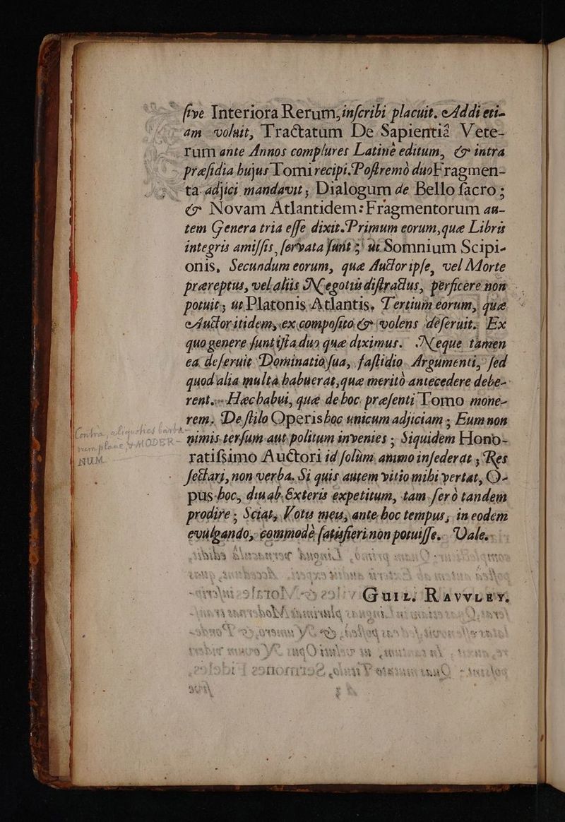 - ve Interiora Rerumyinfcribi. placuit. e4ddi eri- 4m lait, Yractatam De Sapienti?. Vete- . rum ente Znnos compluret Latine editum, c7 intra prefidia bujus Lomrecipi..Poffremo duoF rag men- s. ta adyer mandavit ; Dialogum de Bello facro ; «7. Novam Atlantidem: Fragmentorum aa- tem Crenera tria effe dixit Primum eorum,que Libris integris ami/fis, [oryata Jut 5^ ut Somnium Scipi- onis, Secundum eorum, que Autor ipfe, vel Morte | prereptus, vel.aliis NCegottis diflratlus, perficere non. potuit, ut Platonis Atlantis, Tertium eorum, qu. ^ e/fuctor itidem, ex compofito (7 *olens ;deferutt; Ex quo genere funtiffa du» due diximus. Neque tanzen ea. deferuit Dorainatio fua, .fafdio. Adroumenti, fed quod alia ulta babuerat,que meritó antecedere debes reti s IHecbabut, que deboc. prefenti! omo mone- | rem. IDeflilo Operisboc utiicum adficiam ; Eum non l | dg Md pimis terfum-aut politum anventes ; $iquidem FIono- TOL ratifsumo Auctor id folüme ammo infederat , Res | Jeklari, non verba, Si quis autem vitio mibi vertat, QQ- pus foc, di qb. Éxteris expetitum, tam Jero tandem prodire; Sciat, lota meu, ante; boc tempus; in eodem | eviülpando, commode (atisfierinon poruif[e... Dale. ; WM E MM T ui i^. areitet 1 P eret wit. A N-. mn | QMAQA $31 3bI15W &amp;uostt. OnsU«d WU | [1 * i  l - | X , h£ , ; á vis-M ERI E: Cy pow wv 34x z y à  , «d | NY OSIETO 220 75 Qgurz; Ravvrgv u 4 1 e [] ; 1 à *