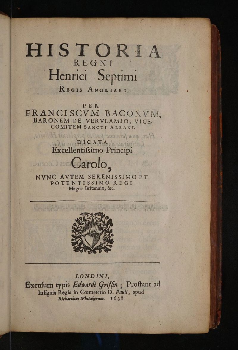 REG NI Henrici eimi Rzers ANGLIAE: PER |ERANCISCVM BACONVM,. p BARONEM DE VERVLAMIO,;, VICE. | COMITEM SaANcrTI AULEANE ! DÍCATA. Excellentifsimo Principi Carolo, | NVNC AVTEM DE RR POTENTISSIMO REGI Magne Britanniz, &amp;c. Richardusa Whitaherum. | 1639.