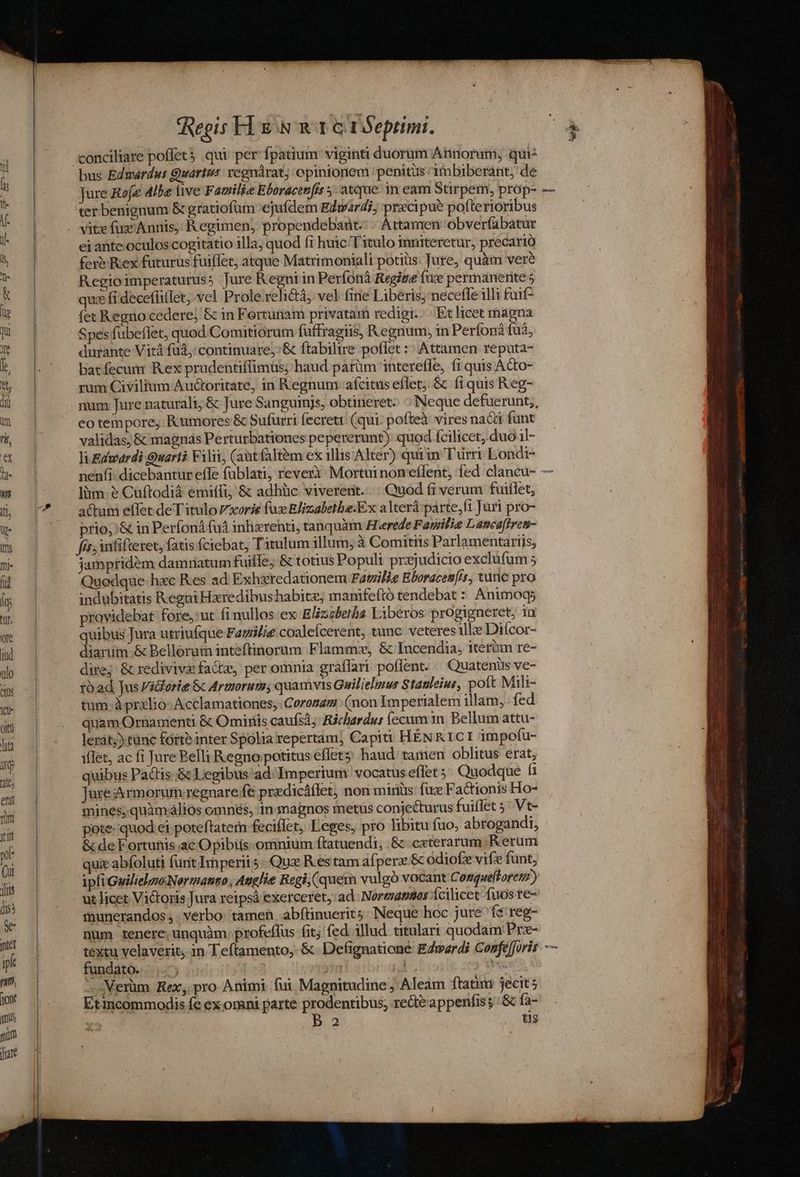 conciliare poffet 5 qui per fpatium: viginti duorum Annoruni, qui bus Edwardus Quartus rcgnáàrat; opinionem penitus itbiberant, de Jure Roje Albe live F atiilie Eboracenfis atque in eam Stirpem, prop- ter benignum &amp; gratiofum ejufdem Edward?; precipue pofte rioribus ei ante.oculos cogitatio illa; quod fi huic Titulo inmiteretur, precario fev Rex futurus fuiffet, atque Matrimoniali potiiis. Jure, quàm veré Regioimperaturus; Jure Regni in Períonà Regige fue permanerite 5 quce fi deceffitlet, vel Prole.rehé&amp;tà, vel fine Liberis; necefle illi fuif- fet Regno cedere; &amp; in Fertunam privatam redigi. | Ex licet magna Spes fübeffet, quod Comitiorum füffragiis, R egnum, in Perfonà fuà, durante Vità fuà,: continuare, :&amp; ftabilire poflet :: Attamen reputa- batfecum Rex prudentiffimus; haud parüm intereffe, fi quis Acto- rum Civilium Auctoritate, in Regnum afcitus eflet; &amp; íi quis Reg- num Jure naturali; &amp; Jure Sanguinjs, obtineret: ^ Neque defuerunt, eo tempore, Rumores &amp; Sufurri fecrett (qui: pofteà vires nacti funt validas; &amp; magnas Perturbationes pepererunt) quod fcilicet, duo 1l- Ti Edwardi Quari? Filii, (atfalt&amp;m ex illis Alter) quiin Türri Londi- liim. ? Cuftodià emiffi; &amp; adbüc viverent... Quod (i verum fuiflet, actum effet de Titulo Vxcorie faz Blizaletha.Ex a Iterà parte,fi Juri pro- prio; &amp; in Perfoná fud inhxrenti, tanquàm H'erede Fawilie Laneaffren- fir; infifteret, fatis ciebat, Titulum illum; à Comitiis Parlamentariis, jampridem damriatum fuiffe; &amp; totius Populi prsjudicio exclufum 5 Quedque- hxc Res ad Exhiredationem Familie Eboracen[/t, tunc pro indubitatis Regni Hxredibushabitz, manifeftó tendebat : Animogs providebat fore,:ut fi nullos ex Elizzbetba Liberos progieneret; in quibus Jura utriufque Fazilie coaleícerent, tunc veteres ille Diícor- dianim &amp; Bellorum inteftinorum Flammz, &amp; Incendia, iteriun re- dire; &amp; rediviva facta, per omnia graflari poffent. « Quatenüs ve- toad Jus Vidforie &amp; Armorum; quamvis Guilielmus Stauleius, poft Mili- tum à prxlio- Acclamationes,Corozaz (non Imperialem illam, fed quam Ornamenti &amp; Omiriis caufsá; Richardus (ccum in. Bellum attu- lerát;) tünc forte inter Spolia repertam; Capiti HENRICI impofu- iflet, ac fi Jure Belli Regno. potitus effet5 haud tamen oblitus erat, quibus Pacis. .&amp; Legibus ad Imperium: vocatus eflet ;; Quodque fi Jure Armorum:regnare fe pradicáffet, non minüs: fuz Factionis Ho- mines; quàmalios omnés, in magnos metus conjecturus fuiffet 5; Vt- pote. quod ei poteftatem feciffet, Leges, pro Tibitu fuo, abrogandi, &amp; de Fortunis ac Opibiis: omnium ftatuendi, .&amp; ceterarum Rerum ux abfoluti funt Imperii 5 Qua R es tam aíperz &amp; odiofz vifze funt, ipfiGuilielzoNermanto, Anglie Regi (quem vulgó vocant Conquefloretz) ut licer Victoris Jura reipsà exerceret, ad. Noreuz280s Ícilicet fuos re- munerandos , . verbo: tamen .abftinuerit5: Neque hoc jure fe reg- num tenere: unquàm. profeflus fitj fed illud titulart quodam Prz- fundato. ) iri | : L.Verüm Rex, pro Animi fui Magnitudine ; Aleam ftatum jecit 5 Etincommodis fc ex omni parte prodentibus, redi&amp;appenfis j: &amp; fa- B2 tis