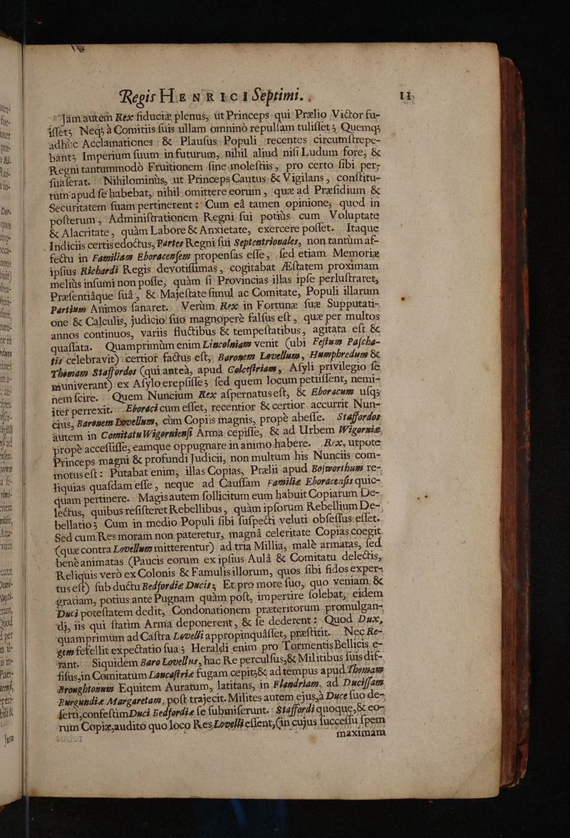 fad vj. rim ie fitr tem Yi, Àtt?- trm QUE Jutri- Vili Taft, Quod ] yl n1 Is is uer vtt rer ji hs Regis FL.g N &amp; 1c I Sepitmi. ^Tamautem Rex fiduciz plenus; üt Princeps: qui: Prxlio Vi&amp;or fu- adhic Acclamationes | &amp; Plaufus Popuh recentes circumítrepe- bànts Imperium faum in futurum, nihil aliud. nifi Ludum fore, &amp; Regni tantummodo Fruitionem fine.moleftis, pro certo fibi per; fuaíerat. ^ INihilominis, ut Princeps Cautus- &amp; Vigilans , conítitu- rumapud fe habebat, nihil omittere eorum , qux ad Prefidium &amp; Gecuritatem fuam pertinerent :* Cum eà tamen opinione; qucd in vofterum , Adminiflrationem Regni fui potiis. cum Voluptate &amp; Alacritate, quàm Labore &amp; Anxietate, exercere poffet. | Itaque Indiciis certisedoctus, Partes Regni fui Septentriovaler, non tantüm af- £e&amp;u in Fatsiliam Eboracenfem propenías effe; íed etiam. Memori ipfius Richardi Kegis devotiffimas , cogitabat /Eftatem proximam meliüis infumi non poffe, quàm fi Provincias illas ipfe perluftraret, Prafentiáque fuá , &amp;. Majeftáte fimul ac Comitate, Populi illarum Partium Animos faaret.. . Verüm. Rex in Fortune. fae. Supputati- one &amp; Calculis, judicio fio magnopere falfus eft, que per multos annos continuos, varis fluctibus &amp; tempeftatibus, agitata eft &amp; quaflata. Quamprimüm enim Lincolsiam venit (ubi Feffes Pafcha- fis celebravit): certior fadus eft;. Barosez Levelluta , Humpbredum &amp; Thémam Staffordes (qui anteà, apud. Coletffriaes , Afyli privilegio fc vauniverant) ex Afyloerepfifles fed quem locum petiiffent, nemi- nem fcire... Quem Nuncium. Rex aípernatuseft, &amp; Eboracute. uq; itet perrexit. Ebordci cüm effet, recentior &amp; certior accurrit Nun- cius; Baronem Dovellum, cim Copiis magnis, prope abeffe. . Sfaffordos autem in Comitaiw Wigersienfi Arma. cepifle, - &amp; ad Urbem Figersie prope accefliffe; eamque oppugnare inanimo habere. Rex, utpote Princeps magni &amp; profundi Judicii, non multum his Nunciis com- motus eft : Putabat enim; illas Copias, Prallii apud. Bofmortbum: xe- liquias quafdam efle , neque ad Cauffam ramilie Eboracesfis quic- quam pertinere. Magisautem follicitum eum habuit Copiarum De- lectus, quibus refifteret Kebellibus, quàm ipforum Rebellium De- bellatios Cum in medio Populi fibi fufpect veluti obfeffus effet. Sed cum Kes morain non pateretur; magná celeritate Copias coegit. (qua contra Lovellutm mitterentur) ad tria Millia, mal&amp; armatas, fed ben&amp;animatas (Paucis eorum ex ipfius Aulà &amp; Comitatu delectis, Reliquis vero ex Colonis &amp; Famulis illorum, quos fibi fidos exper- tuseft) fub du&amp;tu Bedfordie Dacis; Ex pro more fuo, quo veniam. &amp; gratiam, potius.ante Pugnam quàm poft, impertire folebat, eidem Duci poteftatem dedit, Condonationem prateritorum promulgan- di, iis qui ftatim Arma deponerent , &amp; fe dederent : Quod. Dax, quamprimum ad Caftra Levelli appropinquáflet, praftitit... Nec Re- gem fekellit expectatio fuas. Heraldi enim. pro 'Tormentis Bellicis e- xant. Siquidem Bere Lovel/, hac Ke perculfus,&amp; Militibus fuis dit- fifusjin Comitatum Lasceftrie fugam cepit&amp; ad tempus apud. Z/smag Browgbionez Equitem Auratum, latitans, in Elandriats, ad. Duciffatn Puraundie Margaretam, poft trajecit. Milites autem ejus,à Dc fuo de- íerti,confeftimDwci Bedfordie le fubmiferunt. | $f2ffordi quoque, &amp; eo- rüm Copiz;audito quo loco Kes Lovel/i e(fent;(in cujus fucceffu fpem mmaxumam