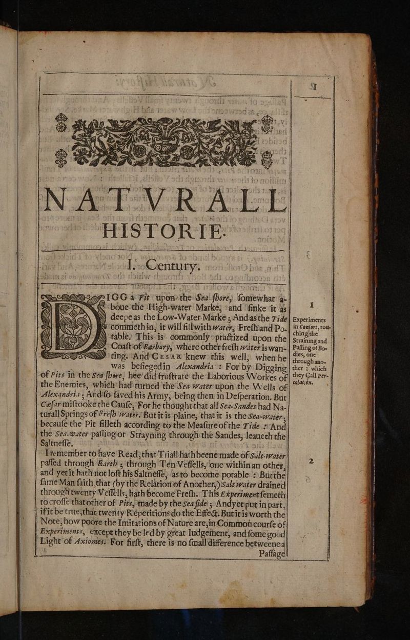 NATVRALL HISTORIE: - | T)o@entury. PIGG a Fit upom the Sea: fhore; fomewhat’ ae < <boue the ‘High-warer Marke; *and ‘finke ‘it as deepeas the Low-Water.-Marke ; Andiasthe Tide ~ ‘commeth in, it will fillwich warer,; Frefhtand Po.. table» This is. commonly »practized upon the ESS, Coaftof Berbary, where other freth water iswan-. SY iting. “And Cesar knew this well; when he was befiegedin Alexandria : For by Digging of Pits in the sew fhore, hee’ did fruftrate the Laborious Workes of the Enemies, which: had turned the Sea water upon the Wells of Alexandris; Ando faved his Army, being then in Defperation. But Ce{ar miftooke the Caufe, For he thought chat all Sea-Saades had Na- turall Springs of Frelh water. Butit is plaine, thatit is the Sea-water., becaufe the Pit filleth according to the Meafureof the Tide sand the Sea-warer pafling‘or Strayning through the Sandes, leaueth the Saltneffe. | | 9 Tremember to have’ Read}that Triall hath beenemade of'suls-water pafled through Earth ; through'Tén-Veflells, one within an other, and yetic hath not loft his Saltneff ‘as to becorhe porable * Burthe fame Man faith that (by the Relation of Another;) Sale water drained through twenty Veffells, hath become Freth. This Experiment femeth tocroffe thatother of Pits, made by the seafide' ; Andyet pue in part, ifit be truesthat twenty Repecitionsdo the Effe&. Butiris worth the Note, how poore the Imitations of Nature are,in Common courfe of Experiments, except they be led by great Iudgetnent, andfome goud Light'of Axiomes: For firft, there is no fwnall difference betweenea : Paflage I Experiments in Confort, tori ching the Straining and | Pafling ot Bo | dies, one: through ano- ther : which they Call Per. ; colation. SS rine Geet RO ~ = eRe irenceate 0 ETN peace - nina i iemateamaasi insets |) NUNNnaA Annee ete 8m eR ae Se nate siieeeneenationsneerrnensonnew