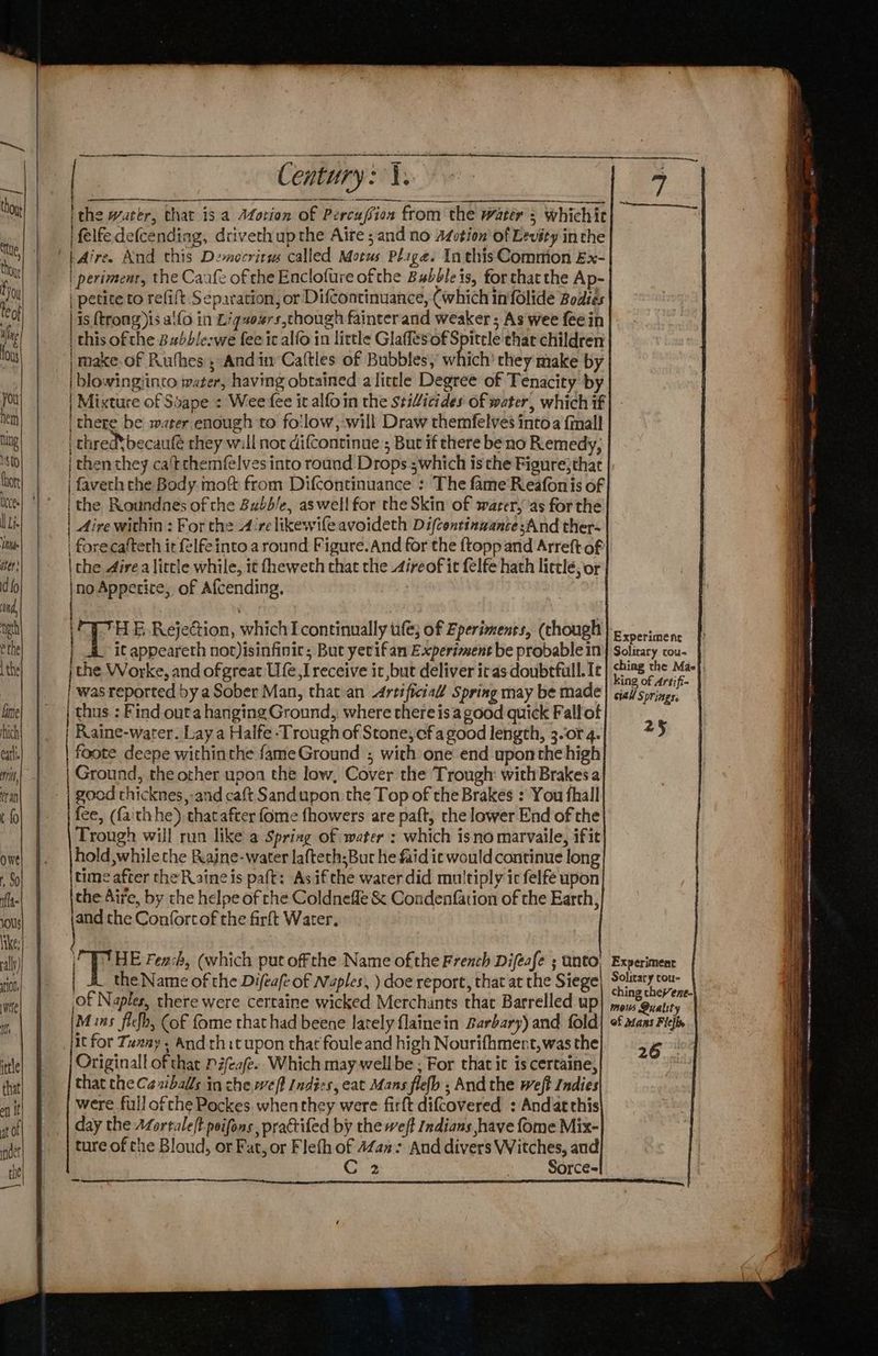ka: Pees thou iy leof , Sf t i you hen) hing sto thor lL. ie iter’ d fo Nd, th éthe L the Lime ich earl ni, ran t {0 Owe t, So fla 10U1s ally ti0n, wee ff ittle that all | at af nde te a ce Cee ithe water, that isa Motion of Percuffion from the water s whichit felfedefcending, drivethupthe Alte sand no Atction' of Levéty inthe | periment, the Canfe of che Enclofure ofthe Bubble is, for thatthe Ap- | petite to refift Separation, or Difcontinuance, (which in folide Bodies | is {trong )is allo in Liguexrs,chough fainter and weaker ; As wee fee in | this ofthe Bubble-we fee ic alfo in little Glaffesof Spittle thar children | make.of Ruthes ; And im Caftles of Bubbles,’ which’ they make by | blowingiinto water, having obtained a little Degree of Tenacity by | Mixture of Soape : Wee fee it alfoin the stilicides of water, which if i there be water enough to fo'low,-will Draw themfelves into a final thred*becaufé they will not di(continue ; Bucif there be no Remedy, | then they ca‘tthemfelves into round Drops ;which is the Figure;that | faveth the Body moft from Difcontinuance : The fame‘Reafon is of ithe Roundnes of the Bubble, aswell for the Skin of swarer, ‘as for the | Aire within : For the A’rclikewife avoideth Difcentinwante sAnd ther- | forecafteth it felfe into a round Figure. And for the ftopp and Arreft of \the 4irea little while, it fheweth that the 4ireof it felfe hath lictlé; or |no Appetice,. of Afcending, |THE Rejection, which I continually tife; of Eperiments, (though A it appeareth not)isinfinic; But yerifan Experiment be probable in the Worke, and of great Ufe I receive it but deliver irasdoubtfull. Ic was reported by a Sober Man, that an Artificial Spring may be made Raine-water. Lay a Halfe -Trough of Stone,cfa good length, 3.or 4. foote deepe withinthe fameGround ; with one end upon the high Ground, the other upon the low, Cover the Trough with Brakesa good thicknes,-and caft Sandupon the Top of the Brakes : You fhall fee, (faith he) that after fome fhowers are paft, rhe lower End of the Trough will run like a Spring of water : which isno marvaile, ifit hold while the Rajne-water laftech:Bur he faid ie would continue long time after the Raine is paft: Asifthe water did multiply ic felfé upon the Aire, by the helpe of rhe Coldnefle & Condenfation of the Earth, and the Confortof the farft Water. \ le 25 It for Tunay , And thit upon that foule and high Nourifhmert,was the Originall of that P#feafe.. Which may well be ; For that it is certaine, that the Ca ziballs in che,weft Indies, eat Mans flefh ; And the weft Indies were full of che Pockes whenthey were firft difCovered : And atthis day the AZortale(t peifons practifed by the weft Indians have fome Mix- ture of che Bloud, or Fat, or Fleth of 4Zax > And divers Witches, and C 2 | Sorce~ 26