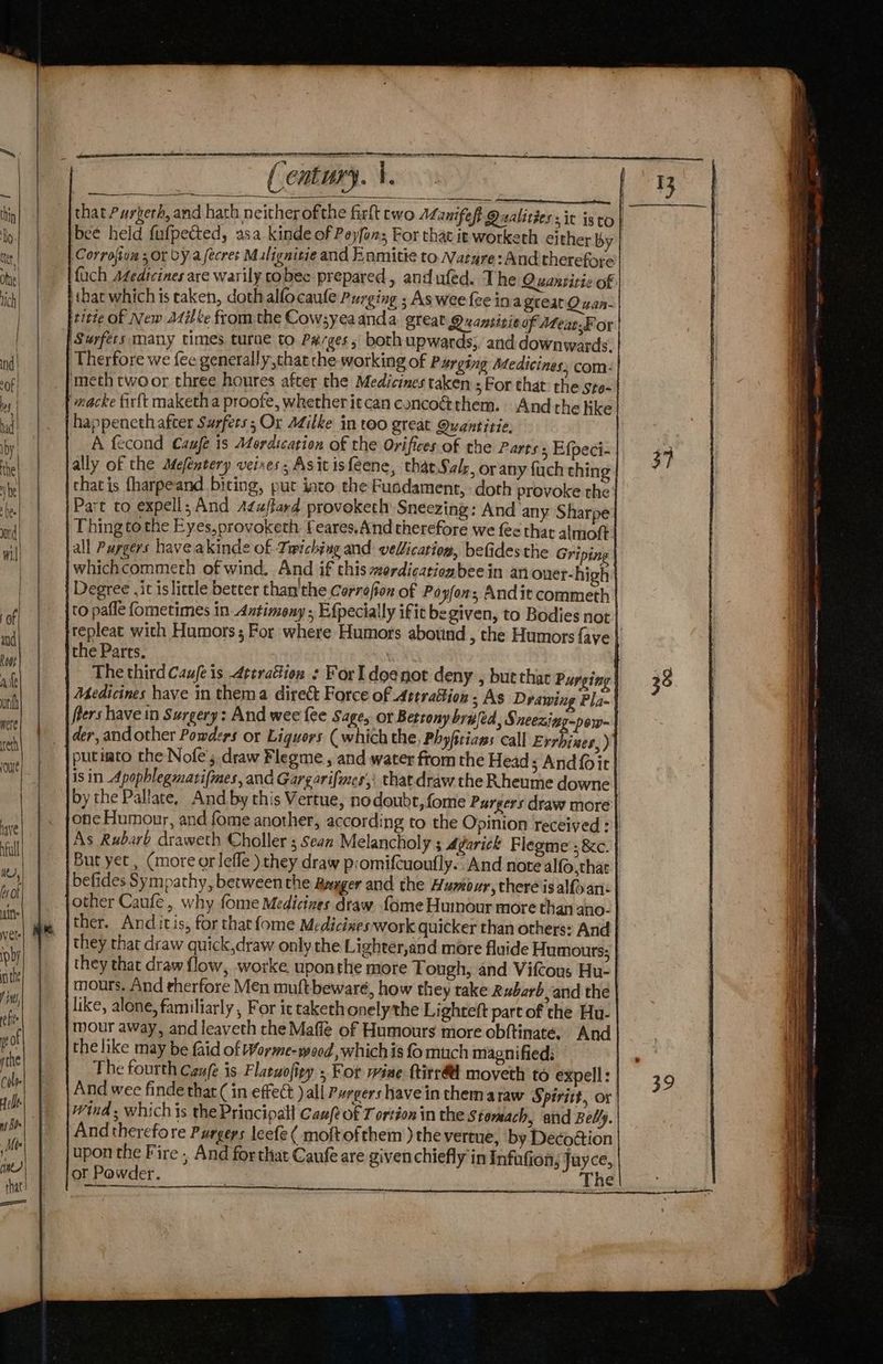 my, ec SEE TO ER a \ 2 _—__ — ——_———__ ae a thin that Purkerh, and hath neither ofthe firft cwo Manifest Qualities zit isto | By bee held fufpected, asa kinde of Peyfons For that it worketh either by ne | Corrofion sor by aecres Mulignitie and Enmitie to Nature: And therefore ihe fach sfedicines are warily cobec prepared, and ufed. The Quansitie of ich tbat which is taken, dothalfocaule Purging ; As wee fee Ina great Quan- | titte of New Afi ee from the Cowsyeaanda great Quanririeof Ateat.For Surfers many times turae to Parges, both upwards, and downwards. nd| ‘Therfore we fee generally,that the working Of Purging Medicines: com: of | . fmeth twoor three houres after the Medicines taken ; For that the sto- ba 'macke firft maketha proofe, whether itcan concoct them. And the like ud) |. | bappeneth after Surfets 5 Or Milke IN tOO great Quantitie, hy | A fecond Caxfe 1s Mordication of the Orifices of the Parts, Efpeci- 4 he ally of the Mefentery veires ; As it isfeene, that Salr, or any fuch thing rte that is fharpeand biting, put into the Fusdament, doth provoke the hee Part to expell; And A¢uftard provoketh Sneezing: And any Sharpe itd Thing tothe Eyes,provoketh £ eares.And therefore we fee that almoft il all Purgers havea kinde of Twiching and vellication, befides the Griping “| whichcommeth of wind. And if this #ordicationbeein an ouer-high : | Degree it is litle better than'the Corrofion of Poyfon; Andit commeth | of to pafle fometimes in Antimony ; Efpecially if it be given, to Bodies not | nai | |tepleat with Humors; For where Humors abotind , che Humors {aye if 7 | the Parts. ; | i) The third Caufe is 4ttracion : ForI doe not deny , but thar Purging 38 a | Medicines have in thema direc Force of Attrattion ; As Drawing Pla- my | frers have in Surgery: And wee {ee Sage, or Betronybrufed, S neezing-pow- | | |der, andother Powders or Liquors (which the, Phyfiriaws call Errbives, ) eh | -|putiato the Nofe’s draw Flegme , and water from the Head; Andfoit | lisin Apophlegmarifmes, and Gargarifmes’; that draw the Rheume downe| | |bythe Pallate. And by this Vertue, nodoube, fome Purgers draw more xe) |» {oneHumour, and fome another, according to the Opinion received =| a As Rubarb draweth Choller 5 Sean Melancholy ; Agarick Flegme’; &amp;c. ial But yet, (more or lefle ) they draw p:omifcuoufly. And note alfo,that eat! befides Sympathy, between the Anager and the Humour, there isalfoan: iol other Caufe, why fome Medicizes draw fome Humour more than ano- a) de [ther. Anditis, for thatfome Medicixes work quicker than others: And ve} | | they thar draw quick,draw only the Lighter,and more fluide Humours; i) they that draw flow, worke uponthe more Tough, and Vifcous Hu- nt mours. And therfore Men muftbewaré, how they take Rubarb and the fim like, alone, familiarly , For ic taketh onelythe Li ghteft part of che Hu- che mour away, and leaveth the Mafle of Humours more obftinate. And of the like may be faid of Worme-yeod, which is { much magnified: te The fourth Canfe is Flatuofity , For wiae titra moveth to expell:] 39 ci And wee finde that ( in effect )all Purgers have in thema raw Spiritt, or elt wind ; which is the Principall Cau(? of T ortion in the Stomach, and Belly. nA And therefore Purgers leefe ( moftofthem ) the vertue, by Decottion je upon the Fire ; And forthat Caufe are given chiefly in Infafion; Juyce, i | or Powder. : The that! SPADES USE eer eeaERRETN ws! on m= ce eR eae OEIC Aon atta seen eon ames