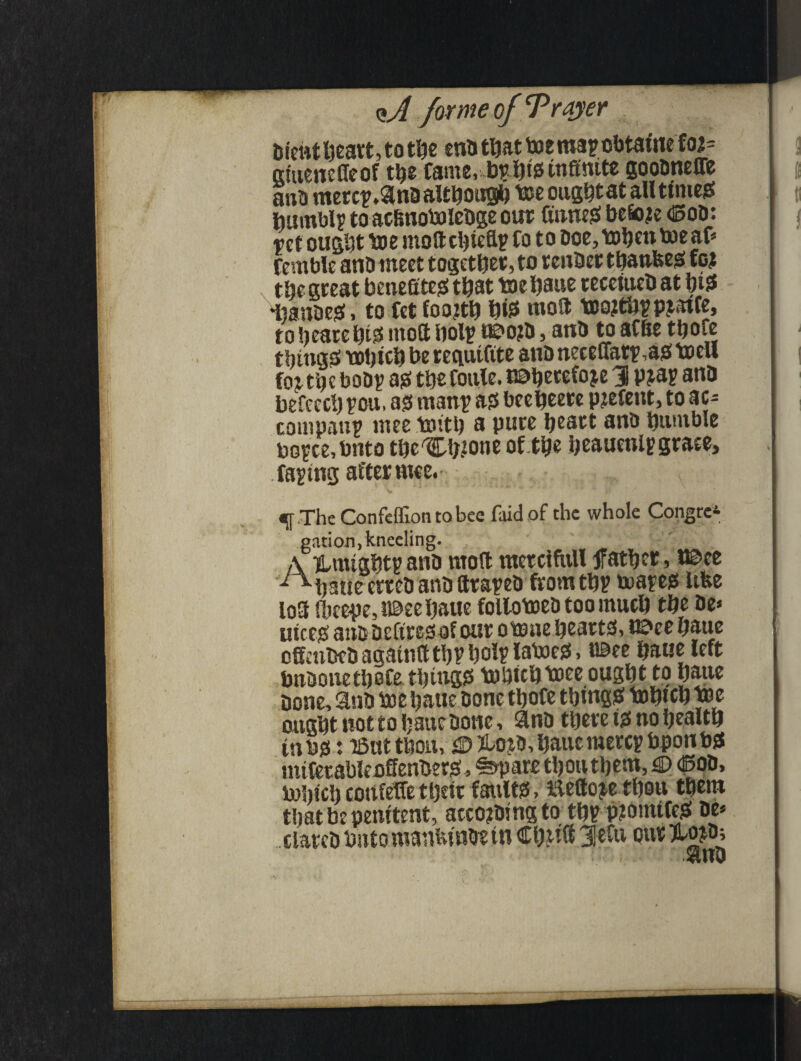 brent heart, to the enD tliat teemay obtaine foi= giuenefieof ttjg fame, 4)£bfe infinite gooDneffe anb mercy.3no although tee ougbtat all tinted Dumbly to acfinotelebge our finneS befio^e ©oD: ret ought tee moft chiefly fo t o Doe, tehen toe af* femble anDineet together, to reuDcttbanfees to? the great benefitegs that tee Dane teceiueh at bi^ iiauDeg, to fet foojtij W moft teojtbypjaife, to hearebte moft holy oe>o?D, anD to afhe ttjofe things which be reciuifite anD neceuaty ,aj3 teell fojtb? boDy a# tbefoule. nabetefoje 3 pjay ana befecch you, as! many as$ beebeere pjefent, to ac¬ company mee teitb a pure heart ana bumble boyce,bnto tbe'Cb.tone of the heaueniy grace, faying after ntee. ; - ■. . s;.r T,, A «[ The Confeflion to bee faid of the whole Congee* gation, kneeling. A UmightyanD moft metciftill father, l©ee ^hatieerreDanDftrayeD fromtby toaye* itfee loft fkepe,t©eebaue folloteeD too much the De* nice# an& Defires of oar oteae hearts!, r©ee haue oftaibeD agatnft thy holy latoess, iBee haue left bnDonethofe things! tebiebteee ought to haue Done, Sub tee haue Done thofe things: tebteb tee ought not to haue Done, anD there ts! no health in bo: iSut thou, S3? fto^D, haue mercy bponbst mtCerableoffeuDerg:, %pare thou them, £> ©oD, Which cottfeffe ttjeir faults!, Eefto^e thou them that be penitent, accojDing to tby p?onttfe$: De* ciateD but o manfcmbe in Chitft 3Sefu our $n0