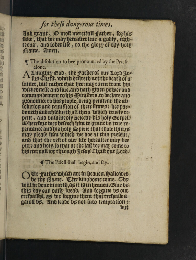 It MS 'OD; UP Ifc) Vf i(e, jfe ifll id IC-- il{ «> t it V 1 \ ) t l v ) 8 i for tbefe c iangerous times. 9nb grant, 0 mod mercifull father, foj hid false, thattoe map hereafter hue a godlp, righ- > tcoujs, ana fober life 3 to the gio^p of th? hoi? flame. $racn.~ The abfolution to bee pronounced by the Pried alone. A jbmightp ®od, tbe father of our Hojd %z* 1 v fud Ch;fd> tobith deftr eth not the death of a finner, but rather that henna? turnc from Dig toicUednefle and hue,and hath giuen potoer ana commanaement to hid#iniderg,to declare ana Pronounce to hid people, being penitent,the ab= foltttionandremifftonof thetrtinned: heepar= aonethandabfblueth.au them tohfch truelp re* pent, and bnfatnedlp beleeue hid hoi? ©ofpeld JE'herefojetoee befcech hint to grantbd true re* pentance and hid hoi? Spirit,that thofe thin jd rna? pleafe him tohich 'toe doe at thid pjefemv and that the red of our life hereafter ma? bee pure and hol?,fo that at the lad doc ma? come to hid eternaU to? though $efUd Ch?td our jLo?d*? ^ The Pried {hall begin, and fay. r\ turf athertohtch art tn fjeatten.^allotoed w be th? J5ame. Ch? htngdome come. Ch? tot'll be done in earthed it id inheauen.dStue tod thid da? our aatlp b?ead. 3tnd fojgtue bd our trefpaded, ad toe fojtgiue them thattrefpaflea= aautdbd* Sdndleade bdnot into temptation:: but