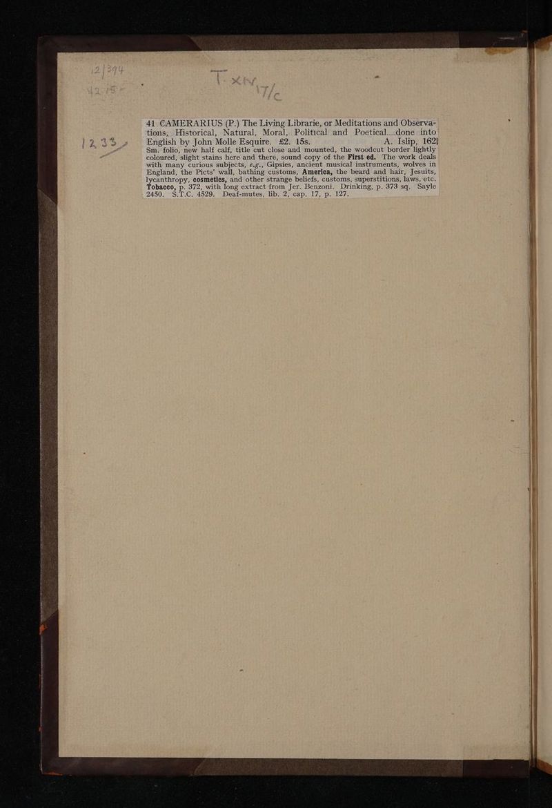41 CAMERARIUS (P.) The Living Librarie, or Meditations and Observa- tions, Historical, Natural, Moral, Political and Poetical....done into English by John Molle Esquire. £2. 15s. A. Islip, 162] Sm. folio, new half calf, title cut close and mounted, the woodcut border lightly coloured, slight stains here and there, sound copy of the First ed. The work deals with many curious subjects, e.g., Gipsies, ancient musical instruments, wolves in England, the Picts’ wall, bathing customs, America, the beard and hair, Jesuits, lycanthropy, eosmeties, and other strange beliefs, customs, superstitions, laws, etc. Tobacco, p. 372, with long extract from Jer. Benzoni. Drinking, p. 373 sq. Sayle